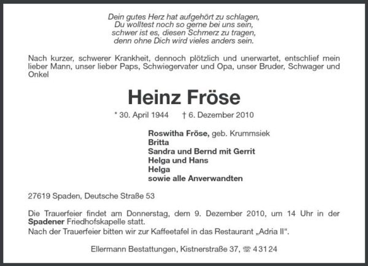 <p>Dein gutes Herz hat aufgehört zu schlagen, Du wolltest noch so gerne bei uns sein, schwer ist es, diesen Schmerz zu tragen, denn ohne Dich wird vieles anders sein. Nach kurzer, schwerer Krankheit, dennoch plötzlich und unerwartet, entschlief mein lieber Mann, unser lieber Paps, Schwiegervater und Opa, unser Bruder, Schwager und Onkel</p><p>Heinz Fröse<br />* 30. April 1944 † 6. Dezember 2010 Roswitha Fröse, geb. Krummsiek Britta Sandra und Bernd mit Gerrit Helga und Hans Helga sowie alle Anverwandten 27619 Spaden, Deutsche Straße 53 Die Trauerfeier findet am Donnerstag, dem 9. Dezember 2010, um 14 Uhr in der Spadener Friedhofskapelle statt. Nach der Trauerfeier bitten wir zur Kaffeetafel in das Restaurant „Adria II“. Ellermann Bestattungen, Kistnerstraße 37, 4 31 24</p>