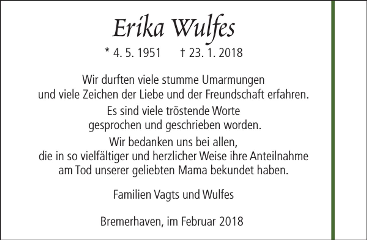 <p>Erika Wulfes</p><p>* 4. 5. 1951</p><p>† 23. 1. 2018</p><p>Wir durften viele stumme Umarmungen<br />und viele Zeichen der Liebe und der Freundschaft erfahren.<br />Es sind viele tröstende Worte<br />gesprochen und geschrieben worden.<br />Wir bedanken uns bei allen,<br />die in so vielfältiger und herzlicher Weise ihre Anteilnahme<br />am Tod unserer geliebten Mama bekundet haben.<br />Familien Vagts und Wulfes<br />Bremerhaven, im Februar 2018</p>