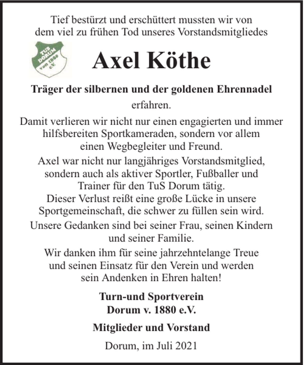 <p>Tief bestürzt und erschüttert mussten wir von<br />dem viel zu frühen Tod unseres Vorstandsmitgliedes</p><p>Axel Köthe<br />Träger der silbernen und der goldenen Ehrennadel<br />erfahren.<br />Damit verlieren wir nicht nur einen engagierten und immer<br />hilfsbereiten Sportkameraden, sondern vor allem<br />einen Wegbegleiter und Freund.<br />Axel war nicht nur langjähriges Vorstandsmitglied,<br />sondern auch als aktiver Sportler, Fußballer und<br />Trainer für den TuS Dorum tätig.<br />Dieser Verlust reißt eine große Lücke in unsere<br />Sportgemeinschaft, die schwer zu füllen sein wird.<br />Unsere Gedanken sind bei seiner Frau, seinen Kindern<br />und seiner Familie.<br />Wir danken ihm für seine jahrzehntelange Treue<br />und seinen Einsatz für den Verein und werden<br />sein Andenken in Ehren halten!<br />Turn-und Sportverein<br />Dorum v. 1880 e.V.<br />Mitglieder und Vorstand<br />Dorum, im Juli 2021</p>
