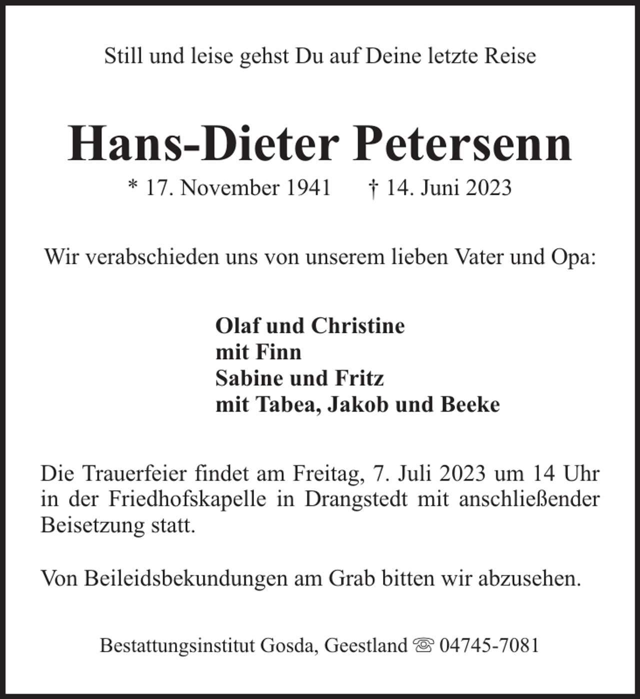 <p>Still und leise gehst Du auf Deine letzte Reise</p><p>Hans-Dieter Petersenn<br />* 17. November 1941</p><p>† 14. Juni 2023</p><p>Wir verabschieden uns von unserem lieben Vater und Opa:<br />Olaf und Christine<br />mit Finn<br />Sabine und Fritz<br />mit Tabea, Jakob und Beeke<br />Die Trauerfeier findet am Freitag, 7. Juli 2023 um 14 Uhr<br />in der Friedhofskapelle in Drangstedt mit anschließender<br />Beisetzung statt.<br />Von Beileidsbekundungen am Grab bitten wir abzusehen.<br />Bestattungsinstitut Gosda, Geestland</p><p>04745-7081</p>