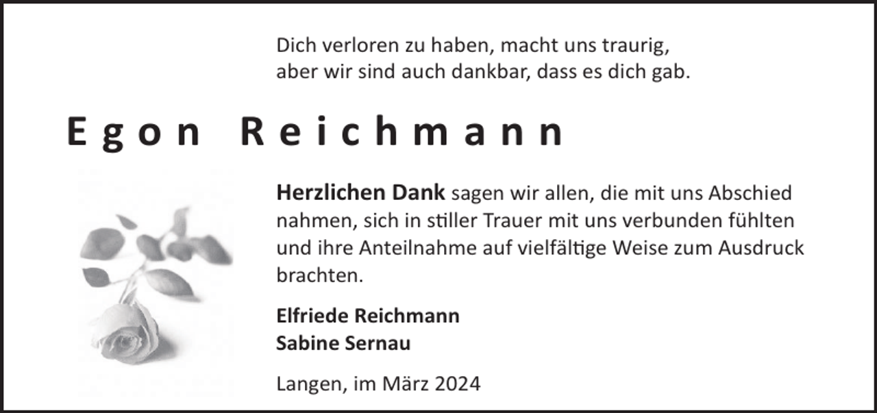 <p>Dich verloren zu haben, macht uns traurig,<br />aber wir sind auch dankbar, dass es dich gab.</p><p>Egon Reichmann<br />Herzlichen Dank sagen wir allen, die mit uns Abschied</p><p>nahmen, sich in sller Trauer mit uns verbunden fühlten<br />und ihre Anteilnahme auf vielfälge Weise zum Ausdruck<br />brachten.<br />Elfriede Reichmann<br />Sabine Sernau<br />Langen, im März 2024</p>
