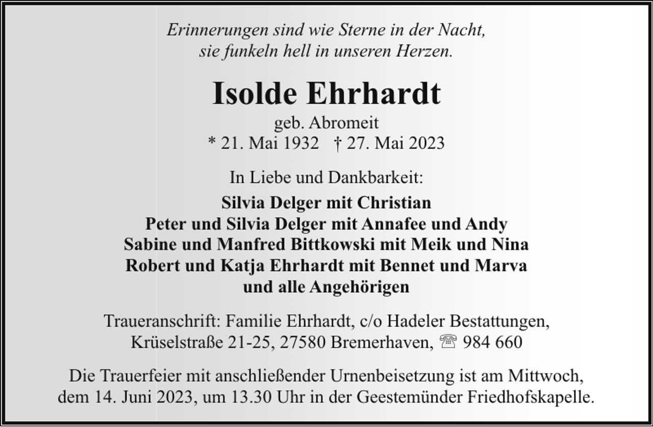 <p>Erinnerungen sind wie Sterne in der Nacht,<br />sie funkeln hell in unseren Herzen.</p><p>Isolde Ehrhardt</p><p>geb. Abromeit<br />* 21. Mai 1932 † 27. Mai 2023<br />In Liebe und Dankbarkeit:<br />Silvia Delger mit Christian<br />Peter und Silvia Delger mit Annafee und Andy<br />Sabine und Manfred Bittkowski mit Meik und Nina<br />Robert und Katja Ehrhardt mit Bennet und Marva<br />und alle Angehörigen<br />Traueranschrift: Familie Ehrhardt, c/o Hadeler Bestattungen,<br />Krüselstraße 21-25, 27580 Bremerhaven, ' 984 660<br />Die Trauerfeier mit anschließender Urnenbeisetzung ist am Mittwoch,<br />dem 14. Juni 2023, um 13.30 Uhr in der Geestemünder Friedhofskapelle.</p>