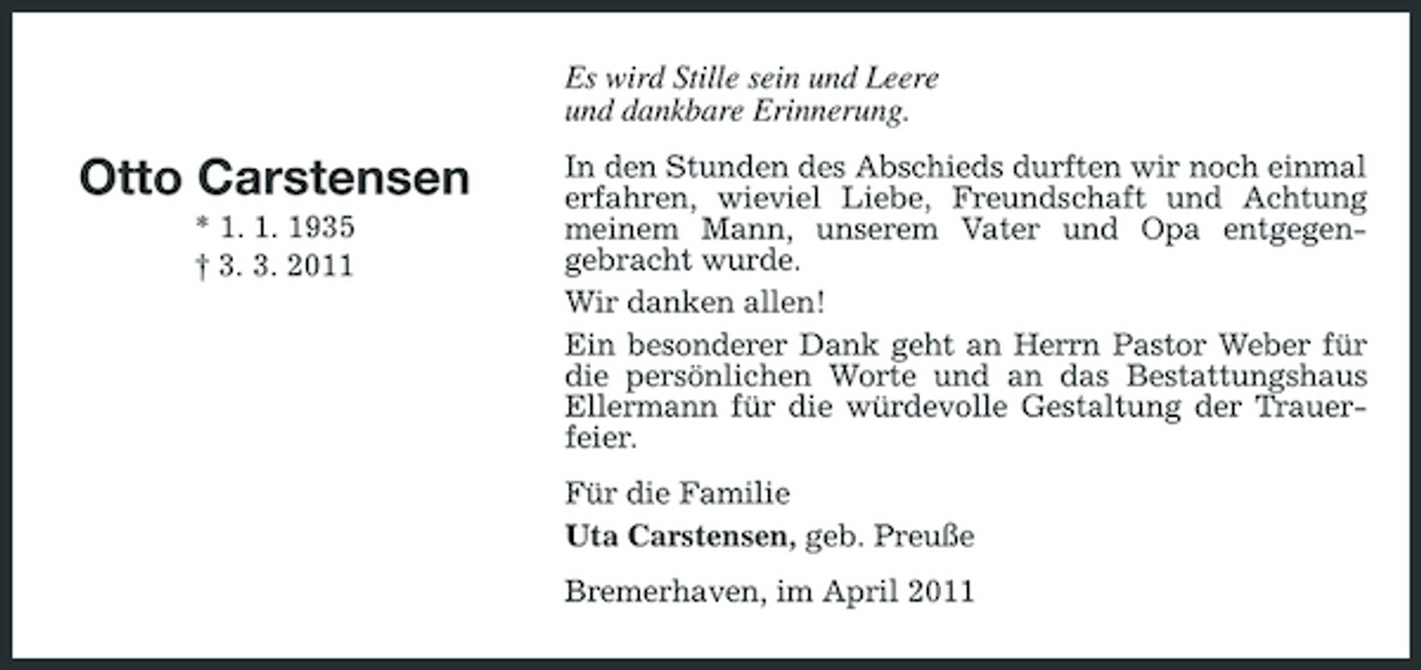 <p>Es wird Stille sein und Leere und dankbare Erinnerung.</p><p>Otto Carstensen<br />* 1. 1. 1935 † 3. 3. 2011</p><p>In den Stunden des Abschieds durften wir noch einmal erfahren, wieviel Liebe, Freundschaft und Achtung meinem Mann, unserem Vater und Opa entgegengebracht wurde. Wir danken allen! Ein besonderer Dank geht an Herrn Pastor Weber für die persönlichen Worte und an das Bestattungshaus Ellermann für die würdevolle Gestaltung der Trauerfeier. Für die Familie Uta Carstensen, geb. Preuße Bremerhaven, im April 2011</p>