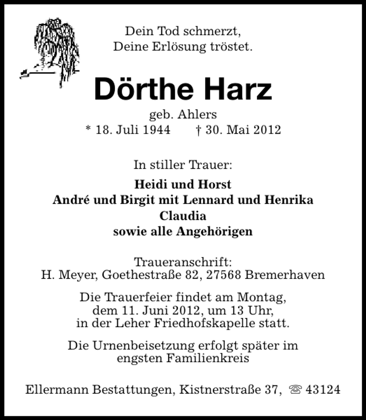 <p>Dein Tod schmerzt,<br />Deine Erlösung tröstet.</p>
<p>Dörthe Harz</p>
<p>geb. Ahlers<br />* 18. Juli 1944<br />† 30. Mai 2012<br />In stiller Trauer:<br />Heidi und Horst<br />André und Birgit mit Lennard und Henrika<br />Claudia<br />sowie alle Angehörigen<br />Traueranschrift:<br />H. Meyer, Goethestraße 82, 27568 Bremerhaven<br />Die Trauerfeier findet am Montag,<br />dem 11. Juni 2012, um 13 Uhr,<br />in der Leher Friedhofskapelle statt.<br />Die Urnenbeisetzung erfolgt später im<br />engsten Familienkreis<br />Ellermann Bestattungen, Kistnerstraße 37, s 43124</p>