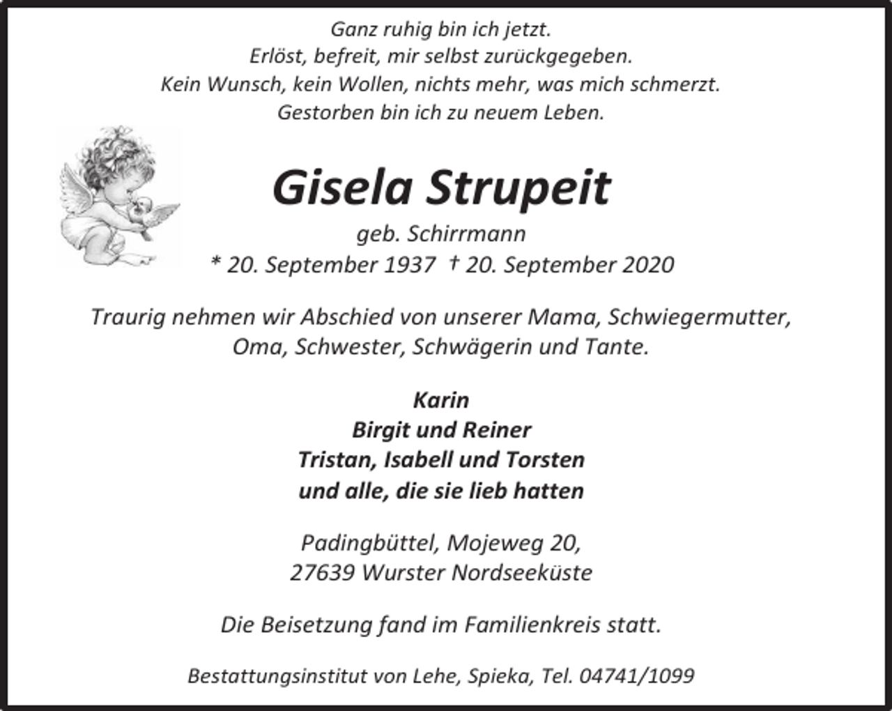 <p>Ganz ruhig bin ich jetzt.<br />Erlöst, befreit, mir selbst zurückgegeben.<br />Kein Wunsch, kein Wollen, nichts mehr, was mich schmerzt.<br />Gestorben bin ich zu neuem Leben.</p><p>Gisela Strupeit</p><p>geb. Schirrmann<br />* 20. September 1937 † 20. September 2020<br />Traurig nehmen wir Abschied von unserer Mama, Schwiegermutter,<br />Oma, Schwester, Schwägerin und Tante.<br />Karin<br />Birgit und Reiner<br />Tristan, Isabell und Torsten<br />und alle, die sie lieb hatten<br />Padingbüttel, Mojeweg 20,<br />27639 Wurster Nordseeküste<br />Die Beisetzung fand im Familienkreis statt.<br />Bestattungsinstitut von Lehe, Spieka, Tel. 04741/1099</p>