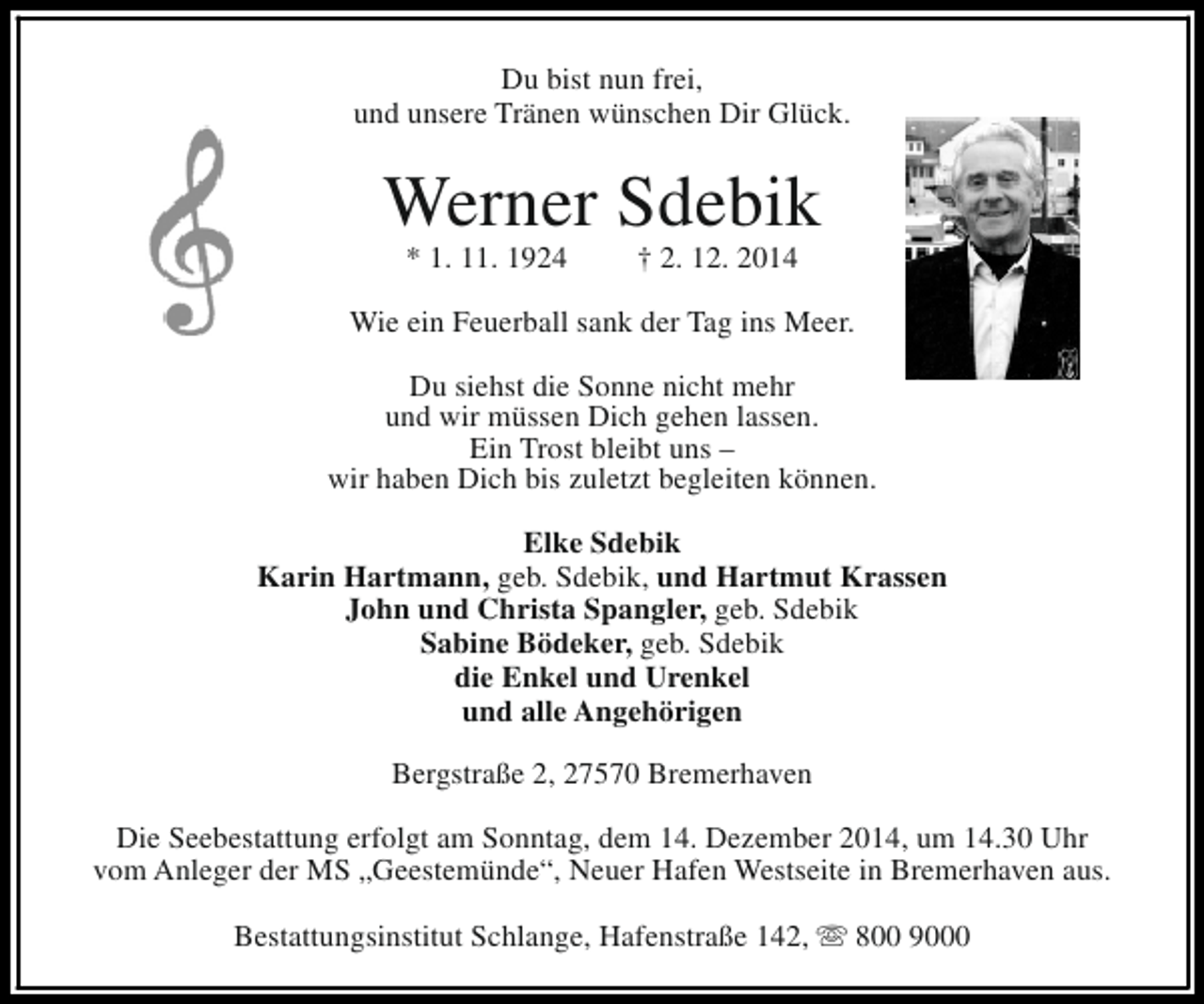 <p>Du bist nun frei,<br />und unsere Tränen wünschen Dir Glück.</p><p>Werner Sdebik<br />* 1. 11. 1924</p><p>† 2. 12. 2014</p><p>Wie ein Feuerball sank der Tag ins Meer.<br />Du siehst die Sonne nicht mehr<br />und wir müssen Dich gehen lassen.<br />Ein Trost bleibt uns –<br />wir haben Dich bis zuletzt begleiten können.<br />Elke Sdebik<br />Karin Hartmann, geb. Sdebik, und Hartmut Krassen<br />John und Christa Spangler, geb. Sdebik<br />Sabine Bödeker, geb. Sdebik<br />die Enkel und Urenkel<br />und alle Angehörigen<br />Bergstraße 2, 27570 Bremerhaven<br />Die Seebestattung erfolgt am Sonntag, dem 14. Dezember 2014, um 14.30 Uhr<br />vom Anleger der MS „Geestemünde“, Neuer Hafen Westseite in Bremerhaven aus.<br />Bestattungsinstitut Schlange, Hafenstraße 142, s 800 9000</p>