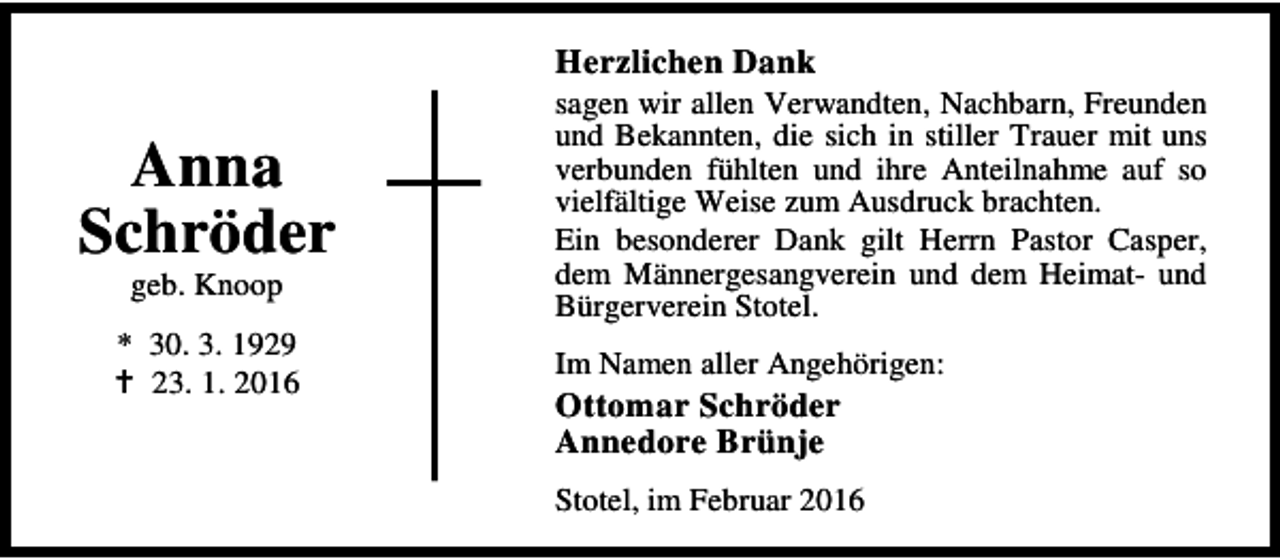<p>Herzlichen Dank</p><p>Anna<br />Schröder<br />geb. Knoop</p><p>* 30. 3. 1929<br />B 23. 1. 2016</p><p>sagen wir allen Verwandten, Nachbarn, Freunden<br />und Bekannten, die sich in stiller Trauer mit uns<br />verbunden fühlten und ihre Anteilnahme auf so<br />vielfältige Weise zum Ausdruck brachten.<br />Ein besonderer Dank gilt Herrn Pastor Casper,<br />dem Männergesangverein und dem Heimat- und<br />Bürgerverein Stotel.<br />Im Namen aller Angehörigen:</p><p>Ottomar Schröder<br />Annedore Brünje</p><p>Stotel, im Februar 2016</p>