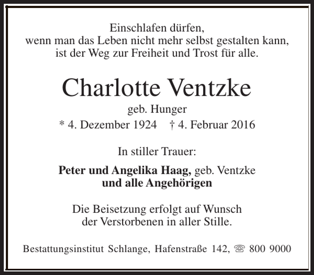 <p>Einschlafen dürfen,<br />wenn man das Leben nicht mehr selbst gestalten kann,<br />ist der Weg zur Freiheit und Trost für alle.</p>
<p>Charlotte Ventzke</p>
<p>geb. Hunger<br />* 4. Dezember 1924 † 4. Februar 2016<br />In stiller Trauer:<br />Peter und Angelika Haag, geb. Ventzke<br />und alle Angehörigen<br />Die Beisetzung erfolgt auf Wunsch<br />der Verstorbenen in aller Stille.<br />Bestattungsinstitut Schlange, Hafenstraße 142, s 800 9000</p>