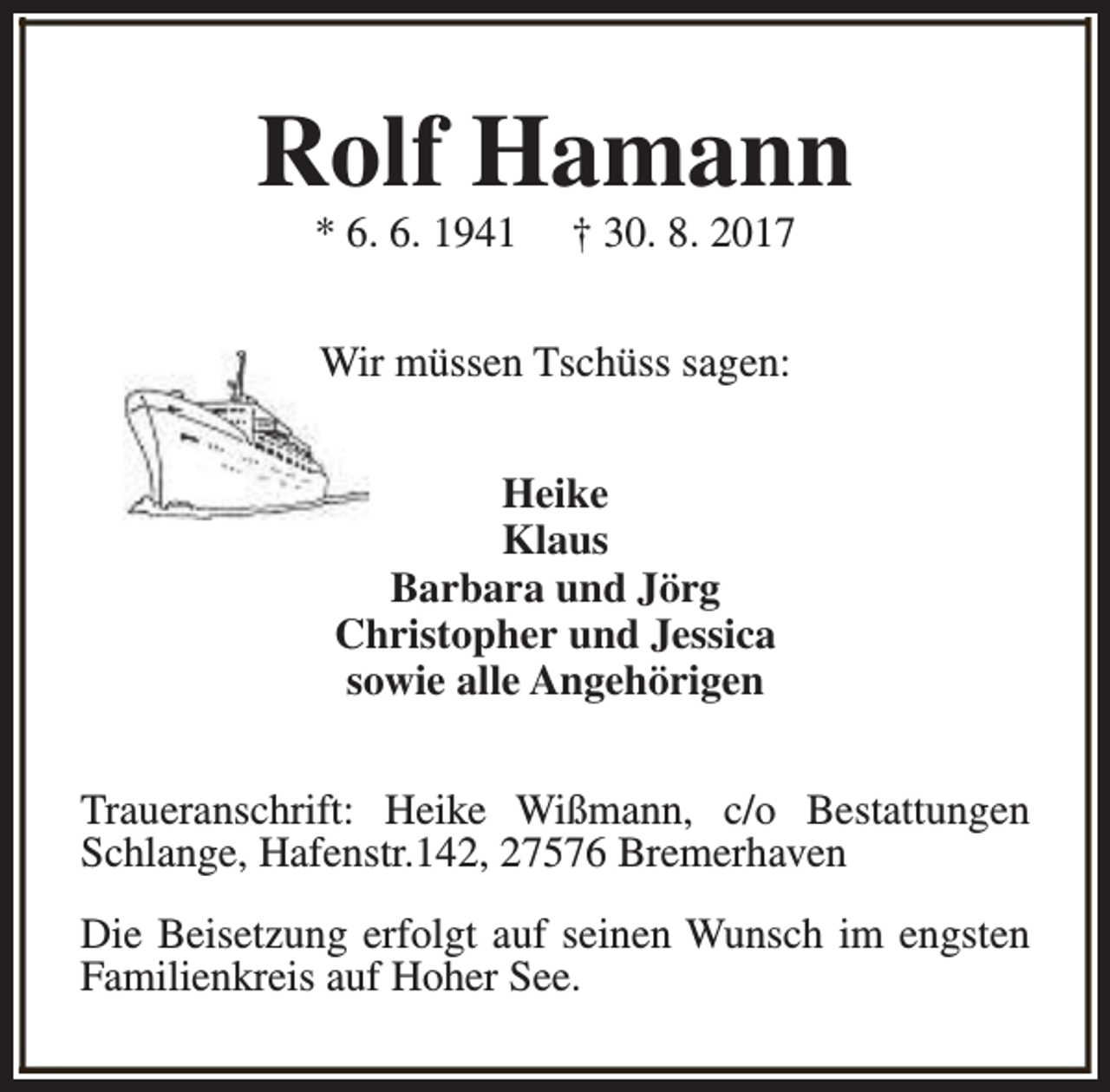 <p>Rolf Hamann<br />* 6. 6. 1941</p><p>† 30. 8. 2017</p><p>Wir müssen Tschüss sagen:<br />Heike<br />Klaus<br />Barbara und Jörg<br />Christopher und Jessica<br />sowie alle Angehörigen<br />Traueranschrift: Heike Wißmann, c/o Bestattungen<br />Schlange, Hafenstr.142, 27576 Bremerhaven<br />Die Beisetzung erfolgt auf seinen Wunsch im engsten<br />Familienkreis auf Hoher See.</p>