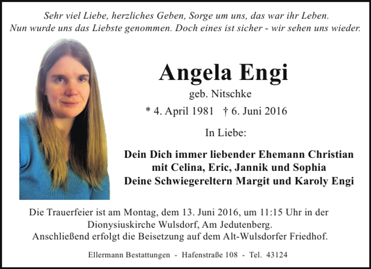 <p>Sehr viel Liebe, herzliches Geben, Sorge um uns, das war ihr Leben.<br />Nun wurde uns das Liebste genommen. Doch eines ist sicher - wir sehen uns wieder.</p><p>Angela Engi<br />geb. Nitschke</p><p>* 4. April 1981 † 6. Juni 2016<br />In Liebe:<br />Dein Dich immer liebender Ehemann Christian<br />mit Celina, Eric, Jannik und Sophia<br />Deine Schwiegereltern Margit und Karoly Engi<br />Die Trauerfeier ist am Montag, dem 13. Juni 2016, um 11:15 Uhr in der<br />Dionysiuskirche Wulsdorf, Am Jedutenberg.<br />Anschließend erfolgt die Beisetzung auf dem Alt-Wulsdorfer Friedhof.<br />Ellermann Bestattungen - Hafenstraße 108 - Tel. 43124</p>