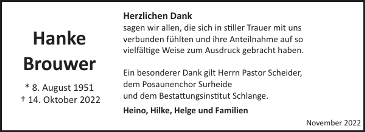 <p>Herzlichen Dank</p><p>Hanke<br />Brouwer<br />* 8. August 1951<br />† 14. Oktober 2022</p><p>sagen wir allen, die sich in s�ller Trauer mit uns<br />verbunden fühlten und ihre Anteilnahme auf so<br />vielfäl�ge Weise zum Ausdruck gebracht haben.<br />Ein besonderer Dank gilt Herrn Pastor Scheider,<br />dem Posaunenchor Surheide<br />und dem Besta!ungsins�tut Schlange.<br />Heino, Hilke, Helge und Familien<br />November 2022</p>