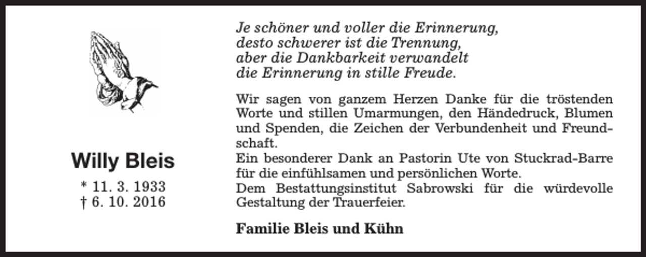 <p>Je schöner und voller die Erinnerung,<br />desto schwerer ist die Trennung,<br />aber die Dankbarkeit verwandelt<br />die Erinnerung in stille Freude.</p><p>Willy Bleis<br />* 11. 3. 1933<br />† 6. 10. 2016</p><p>Wir sagen von ganzem Herzen Danke für die tröstenden<br />Worte und stillen Umarmungen, den Händedruck, Blumen<br />und Spenden, die Zeichen der Verbundenheit und Freundschaft.<br />Ein besonderer Dank an Pastorin Ute von Stuckrad-Barre<br />für die einfühlsamen und persönlichen Worte.<br />Dem Bestattungsinstitut Sabrowski für die würdevolle<br />Gestaltung der Trauerfeier.</p><p>Familie Bleis und Kühn</p>
