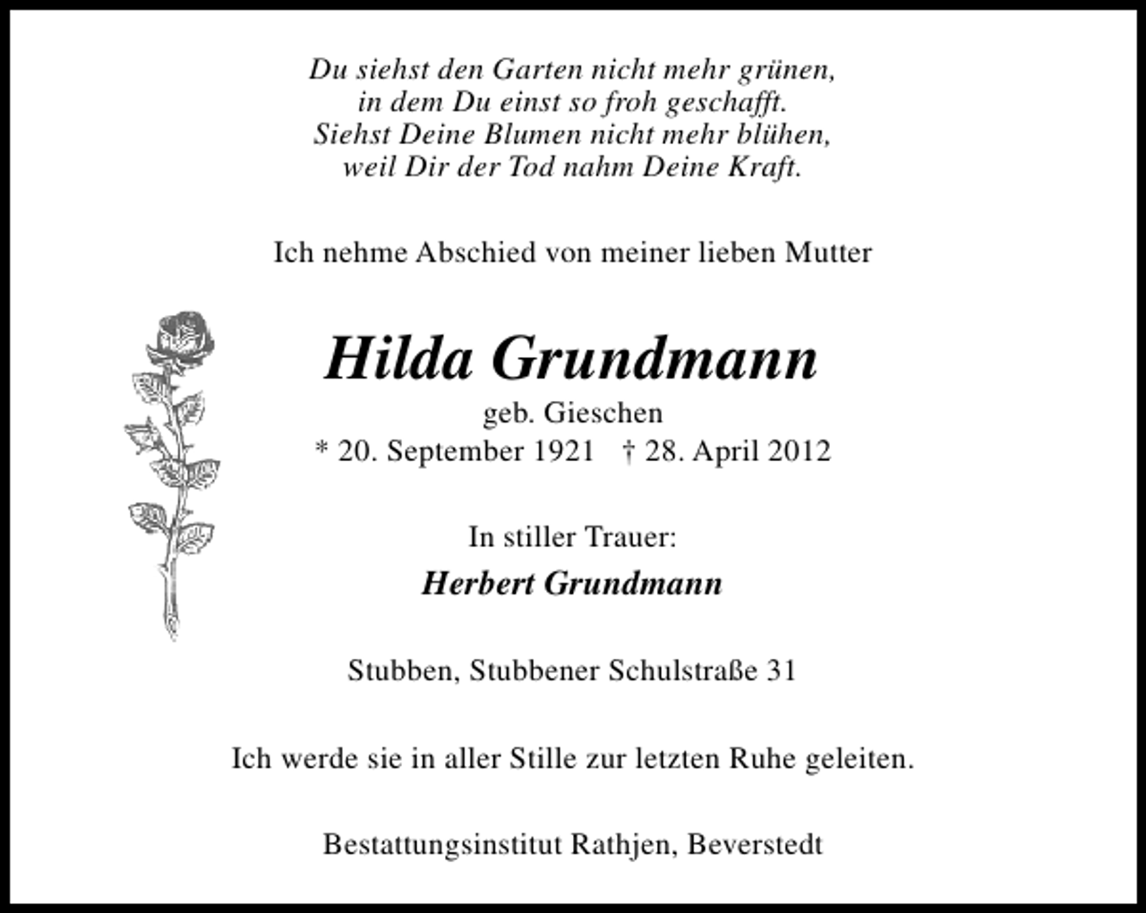 <p>Du siehst den Garten nicht mehr grünen,<br />in dem Du einst so froh geschafft.<br />Siehst Deine Blumen nicht mehr blühen,<br />weil Dir der Tod nahm Deine Kraft.<br />Ich nehme Abschied von meiner lieben Mutter</p><p>Hilda Grundmann</p><p>geb. Gieschen<br />* 20. September 1921 † 28. April 2012<br />In stiller Trauer:</p><p>Herbert Grundmann<br />Stubben, Stubbener Schulstraße 31<br />Ich werde sie in aller Stille zur letzten Ruhe geleiten.<br />Bestattungsinstitut Rathjen, Beverstedt</p>