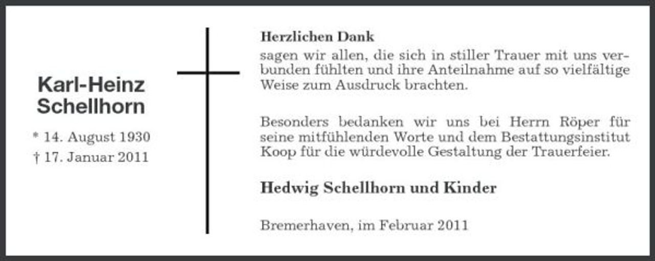 <p>Karl-Heinz Schellhorn<br />* 14. August 1930 † 17. Januar 2011</p><p>Herzlichen Dank sagen wir allen, die sich in stiller Trauer mit uns verbunden fühlten und ihre Anteilnahme auf so vielfältige Weise zum Ausdruck brachten. Besonders bedanken wir uns bei Herrn Röper für seine mitfühlenden Worte und dem Bestattungsinstitut Koop für die würdevolle Gestaltung der Trauerfeier.</p><p>Hedwig Schellhorn und Kinder<br />Bremerhaven, im Februar 2011</p>