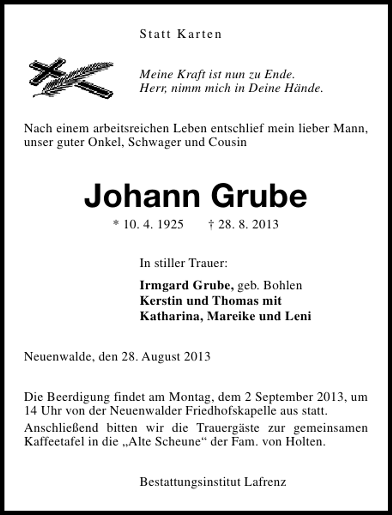 <p>Statt Karten<br />Meine Kraft ist nun zu Ende.<br />Herr, nimm mich in Deine Hände.<br />Nach einem arbeitsreichen Leben entschlief mein lieber Mann,<br />unser guter Onkel, Schwager und Cousin</p><p>Johann Grube<br />* 10. 4. 1925</p><p>† 28. 8. 2013</p><p>In stiller Trauer:<br />Irmgard Grube, geb. Bohlen<br />Kerstin und Thomas mit<br />Katharina, Mareike und Leni<br />Neuenwalde, den 28. August 2013<br />Die Beerdigung findet am Montag, dem 2 September 2013, um<br />14 Uhr von der Neuenwalder Friedhofskapelle aus statt.<br />Anschließend bitten wir die Trauergäste zur gemeinsamen<br />Kaffeetafel in die „Alte Scheune“ der Fam. von Holten.<br />Bestattungsinstitut Lafrenz</p>