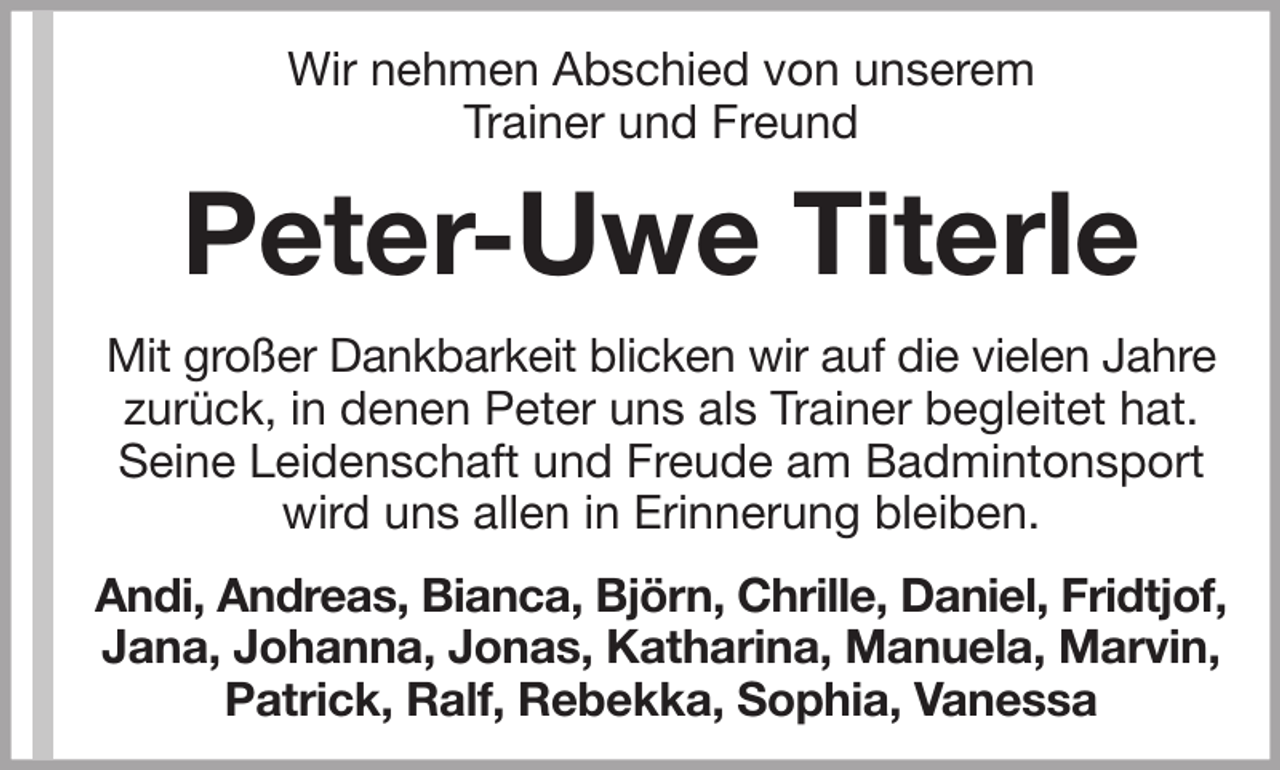 <p>Wir nehmen Abschied von unserem<br />Trainer und Freund</p><p>Peter-Uwe Titerle<br />Mit großer Dankbarkeit blicken wir auf die vielen Jahre<br />zurück, in denen Peter uns als Trainer begleitet hat.<br />Seine Leidenschaft und Freude am Badmintonsport<br />wird uns allen in Erinnerung bleiben.<br />Andi, Andreas, Bianca, Björn, Chrille, Daniel, Fridtjof,<br />Jana, Johanna, Jonas, Katharina, Manuela, Marvin,<br />Patrick, Ralf, Rebekka, Sophia, Vanessa</p>