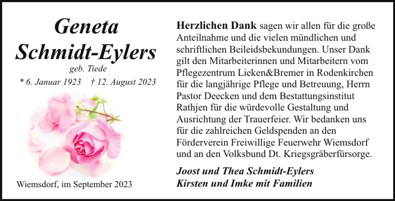 <p>Geneta<br />Schmidt-Eylers<br />geb. Tiede<br />* 6. Januar 1923 † 12. August 2023</p><p>Wiemsdorf, im September 2023</p><p>Herzlichen Dank sagen wir allen für die große<br />Anteilnahme und die vielen mündlichen und<br />schriftlichen Beileidsbekundungen. Unser Dank<br />gilt den Mitarbeiterinnen und Mitarbeitern vom<br />Pflegezentrum Lieken&amp;Bremer in Rodenkirchen<br />für die langjährige Pflege und Betreuung, Herrn<br />Pastor Deecken und dem Bestattungsinstitut<br />Rathjen für die würdevolle Gestaltung und<br />Ausrichtung der Trauerfeier. Wir bedanken uns<br />für die zahlreichen Geldspenden an den<br />Förderverein Freiwillige Feuerwehr Wiemsdorf<br />und an den Volksbund Dt. Kriegsgräberfürsorge.<br />Joost und Thea Schmidt-Eylers<br />Kirsten und Imke mit Familien</p>