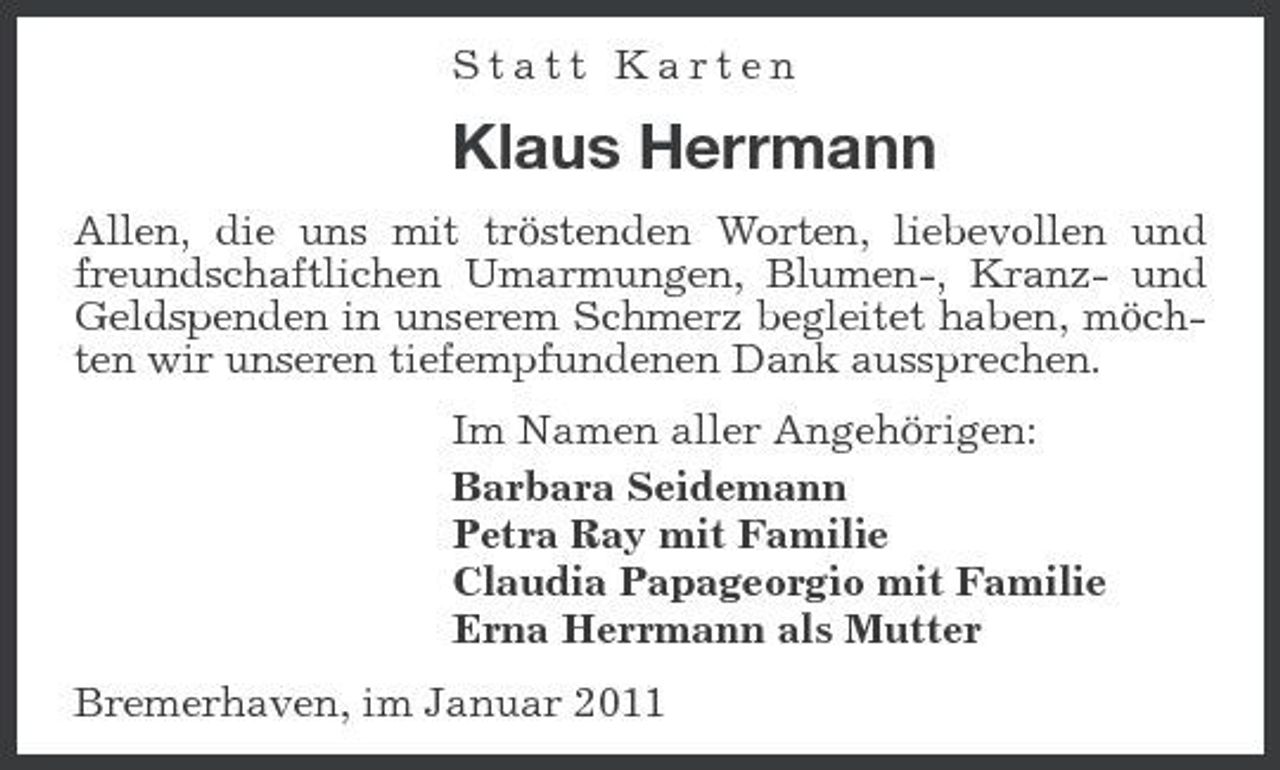 <p>Statt Karten</p><p>Klaus Herrmann<br />Allen, die uns mit tröstenden Worten, liebevollen und freundschaftlichen Umarmungen, Blumen-, Kranz- und Geldspenden in unserem Schmerz begleitet haben, möchten wir unseren tiefempfundenen Dank aussprechen. Im Namen aller Angehörigen: Barbara Seidemann Petra Ray mit Familie Claudia Papageorgio mit Familie Erna Herrmann als Mutter Bremerhaven, im Januar 2011</p>