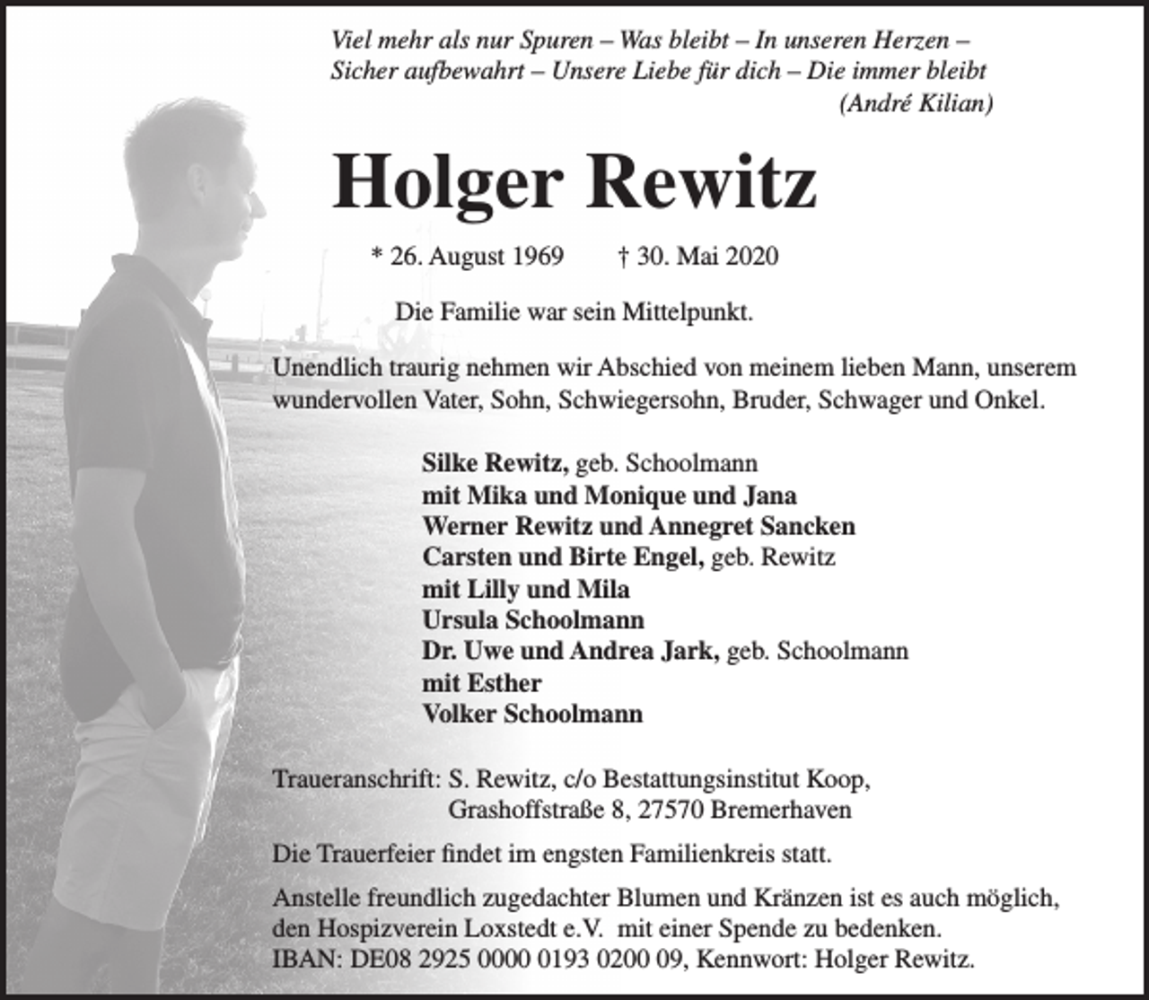 <p>Viel mehr als nur Spuren – Was bleibt – In unseren Herzen –<br />Sicher aufbewahrt – Unsere Liebe für dich – Die immer bleibt<br />(André Kilian)</p><p>Holger Rewitz<br />* 26. August 1969</p><p>† 30. Mai 2020</p><p>Die Familie war sein Mittelpunkt.<br />Unendlich traurig nehmen wir Abschied von meinem lieben Mann, unserem<br />wundervollen Vater, Sohn, Schwiegersohn, Bruder, Schwager und Onkel.<br />Silke Rewitz, geb. Schoolmann<br />mit Mika und Monique und Jana<br />Werner Rewitz und Annegret Sancken<br />Carsten und Birte Engel, geb. Rewitz<br />mit Lilly und Mila<br />Ursula Schoolmann<br />Dr. Uwe und Andrea Jark, geb. Schoolmann<br />mit Esther<br />Volker Schoolmann<br />Traueranschrift: S. Rewitz, c/o Bestattungsinstitut Koop,<br />Grashoffstraße 8, 27570 Bremerhaven<br />Die Trauerfeier findet im engsten Familienkreis statt.<br />Anstelle freundlich zugedachter Blumen und Kränzen ist es auch möglich,<br />den Hospizverein Loxstedt e.V. mit einer Spende zu bedenken.<br />IBAN: DE08 2925 000193 0209, Kennwort: Holger Rewitz.</p>