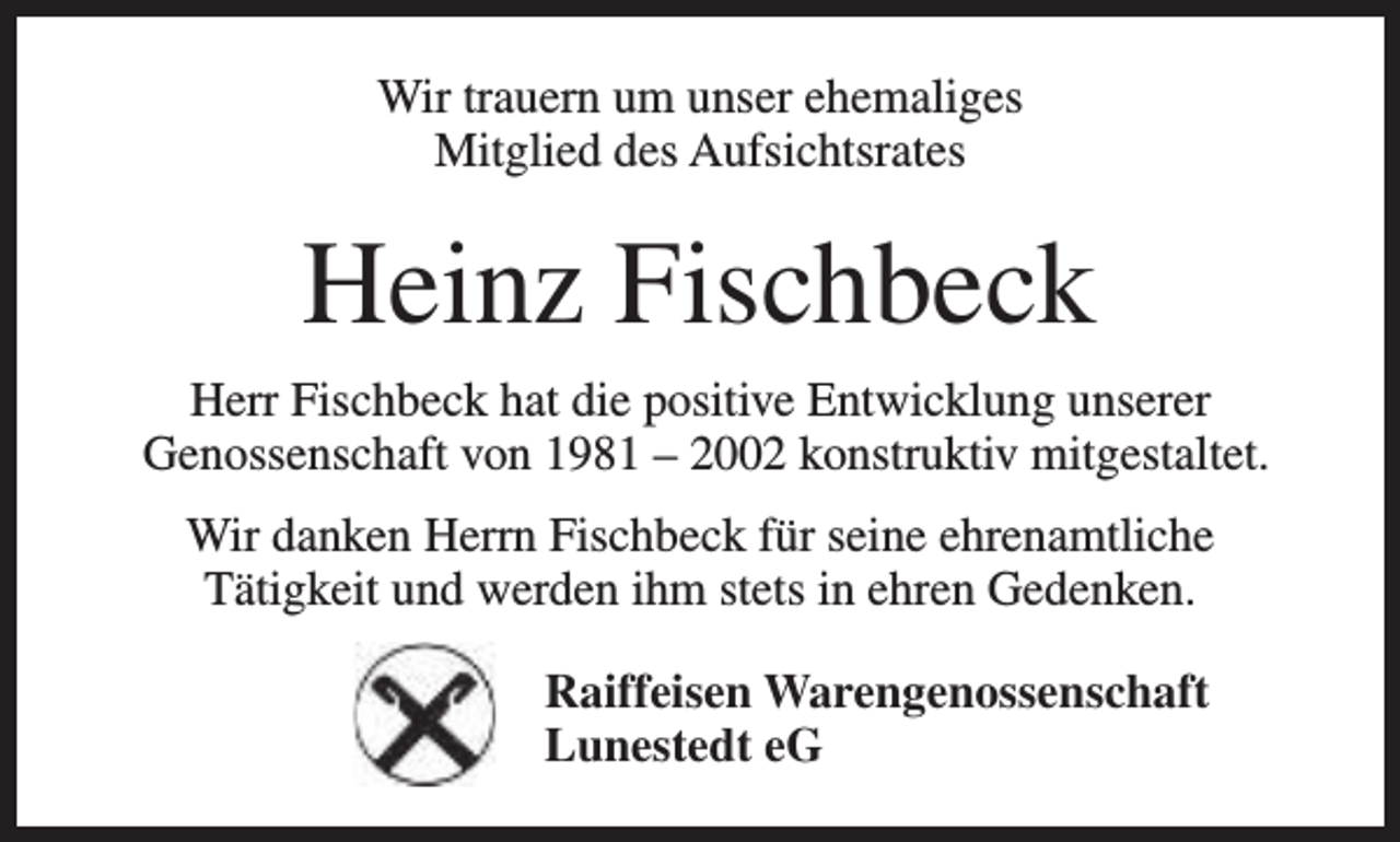 <p>Wir trauern um unser ehemaliges<br />Mitglied des Aufsichtsrates</p><p>Heinz Fischbeck<br />Herr Fischbeck hat die positive Entwicklung unserer<br />Genossenschaft von 1981 – 2002 konstruktiv mitgestaltet.<br />Wir danken Herrn Fischbeck für seine ehrenamtliche<br />Tätigkeit und werden ihm stets in ehren Gedenken.<br />Raiffeisen Warengenossenschaft<br />Lunestedt eG</p>