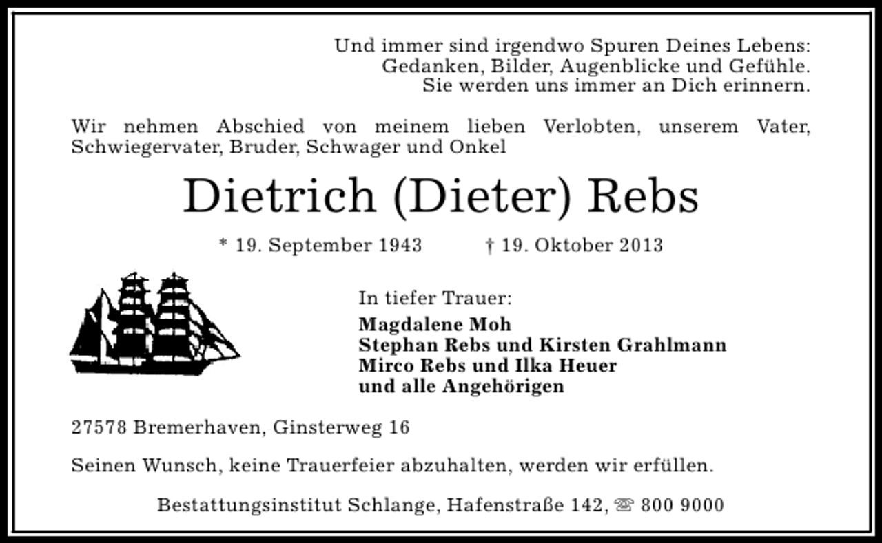 <p>Und immer sind irgendwo Spuren Deines Lebens:<br />Gedanken, Bilder, Augenblicke und Gefühle.<br />Sie werden uns immer an Dich erinnern.<br />Wir nehmen Abschied von meinem lieben Verlobten, unserem Vater,<br />Schwiegervater, Bruder, Schwager und Onkel</p><p>Dietrich (Dieter) Rebs<br />* 19. September 1943</p><p>† 19. Oktober 2013</p><p>In tiefer Trauer:<br />Magdalene Moh<br />Stephan Rebs und Kirsten Grahlmann<br />Mirco Rebs und Ilka Heuer<br />und alle Angehörigen<br />27578 Bremerhaven, Ginsterweg 16<br />Seinen Wunsch, keine Trauerfeier abzuhalten, werden wir erfüllen.<br />Bestattungsinstitut Schlange, Hafenstraße 142, s 800 9000</p>