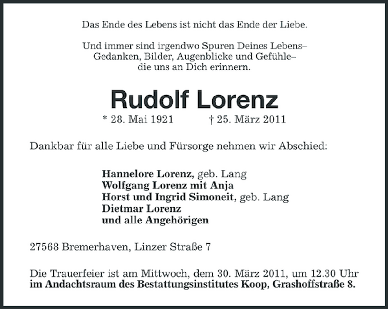 <p>Das Ende des Lebens ist nicht das Ende der Liebe. Und immer sind irgendwo Spuren Deines Lebens– Gedanken, Bilder, Augenblicke und Gefühle– die uns an Dich erinnern.</p><p>Rudolf Lorenz<br />* 28. Mai 1921 † 25. März 2011 Dankbar für alle Liebe und Fürsorge nehmen wir Abschied: Hannelore Lorenz, geb. Lang Wolfgang Lorenz mit Anja Horst und Ingrid Simoneit, geb. Lang Dietmar Lorenz und alle Angehörigen 27568 Bremerhaven, Linzer Straße 7 Die Trauerfeier ist am Mittwoch, dem 30. März 2011, um 12.30 Uhr im Andachtsraum des Bestattungsinstitutes Koop, Grashoffstraße 8.</p>