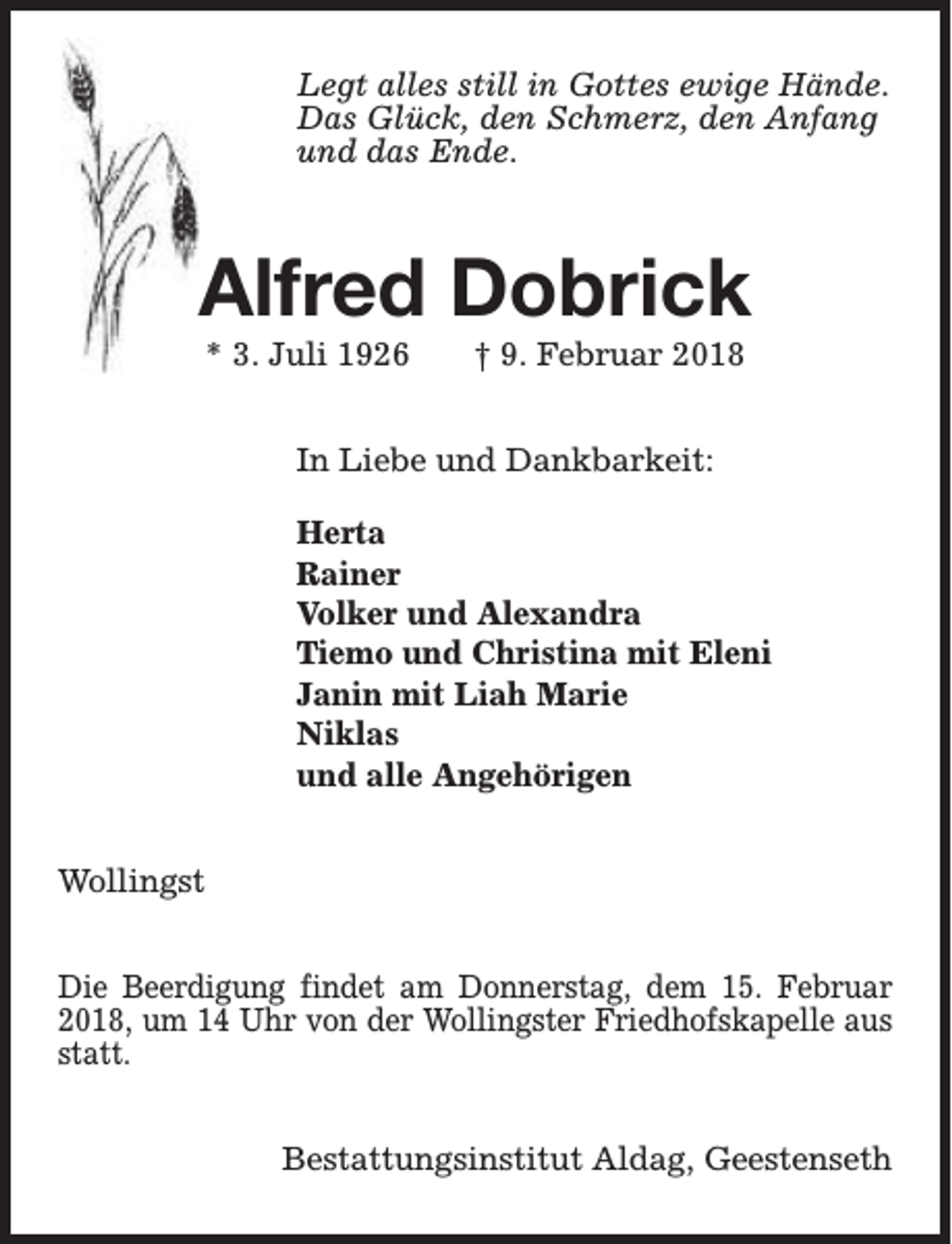 <p>Legt alles still in Gottes ewige Hände.<br />Das Glück, den Schmerz, den Anfang<br />und das Ende.</p><p>Alfred Dobrick<br />* 3. Juli 1926</p><p>† 9. Februar 2018</p><p>In Liebe und Dankbarkeit:<br />Herta<br />Rainer<br />Volker und Alexandra<br />Tiemo und Christina mit Eleni<br />Janin mit Liah Marie<br />Niklas<br />und alle Angehörigen<br />Wollingst<br />Die Beerdigung findet am Donnerstag, dem 15. Februar<br />2018, um 14 Uhr von der Wollingster Friedhofskapelle aus<br />statt.<br />Bestattungsinstitut Aldag, Geestenseth</p>