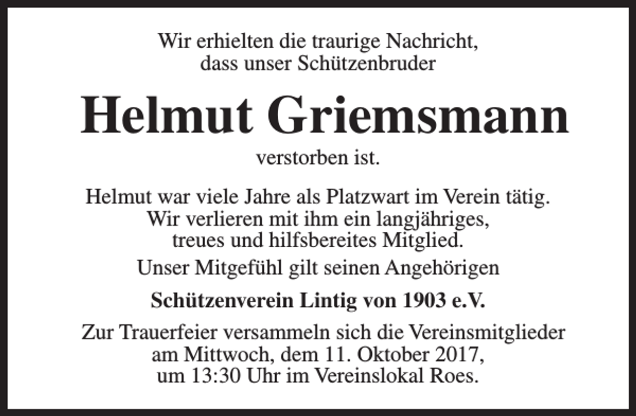 <p>Wir erhielten die traurige Nachricht,<br />dass unser Schützenbruder</p><p>Helmut Griemsmann<br />verstorben ist.</p><p>Helmut war viele Jahre als Platzwart im Verein tätig.<br />Wir verlieren mit ihm ein langjähriges,<br />treues und hilfsbereites Mitglied.<br />Unser Mitgefühl gilt seinen Angehörigen<br />Schützenverein Lintig von 1903 e.V.<br />Zur Trauerfeier versammeln sich die Vereinsmitglieder<br />am Mittwoch, dem 11. Oktober 2017,<br />um 13:30 Uhr im Vereinslokal Roes.</p>