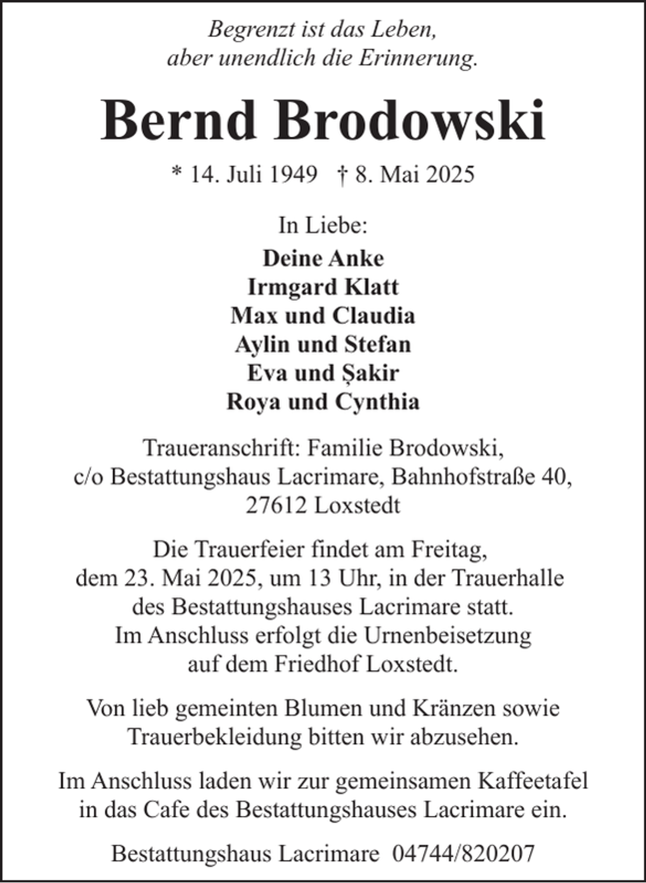 <p>Begrenzt ist das Leben,<br />aber unendlich die Erinnerung.</p><p>Bernd Brodowski<br />* 14. Juli 1949 † 8. Mai 2025<br />In Liebe:<br />Deine Anke<br />Irmgard Klatt<br />Max und Claudia<br />Aylin und Stefan<br />Eva und Șakir<br />Roya und Cynthia<br />Traueranschrift: Familie Brodowski,<br />c/o Bestattungshaus Lacrimare, Bahnhofstraße 40,<br />27612 Loxstedt<br />Die Trauerfeier findet am Freitag,<br />dem 23. Mai 2025, um 13 Uhr, in der Trauerhalle<br />des Bestattungshauses Lacrimare statt.<br />Im Anschluss erfolgt die Urnenbeisetzung<br />auf dem Friedhof Loxstedt.<br />Von lieb gemeinten Blumen und Kränzen sowie<br />Trauerbekleidung bitten wir abzusehen.<br />Im Anschluss laden wir zur gemeinsamen Kaffeetafel<br />in das Cafe des Bestattungshauses Lacrimare ein.<br />Bestattungshaus Lacrimare 04744/820207</p>