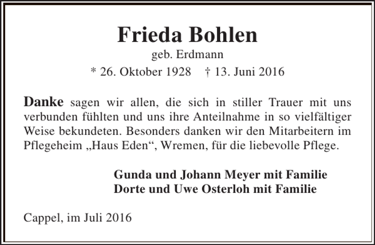 <p>Frieda Bohlen</p><p>geb. Erdmann<br />* 26. Oktober 1928 † 13. Juni 2016</p><p>Danke sagen wir allen, die sich in stiller Trauer mit uns<br />verbunden fühlten und uns ihre Anteilnahme in so vielfältiger<br />Weise bekundeten. Besonders danken wir den Mitarbeitern im<br />Pflegeheim „Haus Eden“, Wremen, für die liebevolle Pflege.<br />Gunda und Johann Meyer mit Familie<br />Dorte und Uwe Osterloh mit Familie<br />Cappel, im Juli 2016</p>