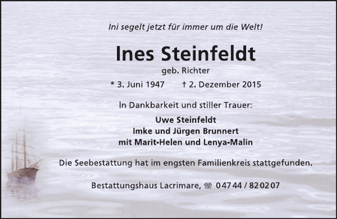 <p>Ini segelt jetzt für immer um die Welt!</p><p>Ines Steinfeldt<br />geb. Richter</p><p>* 3. Juni 1947</p><p>† 2. Dezember 2015</p><p>In Dankbarkeit und stiller Trauer:<br />Uwe Steinfeldt<br />Imke und Jürgen Brunnert<br />mit Marit-Helen und Lenya-Malin<br />Die Seebestattung hat im engsten Familienkreis stattgefunden.<br />Bestattungshaus Lacrimare, T 0 47 44 / 82 02 07</p>