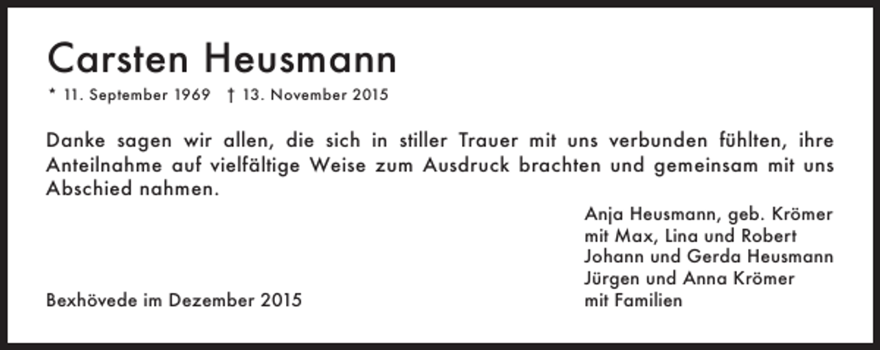 <p>Carsten Heusmann<br />* 11. September 1969 † 13. November 2015</p><p>Danke sagen wir allen, die sich in stiller Trauer mit uns verbunden fühlten, ihre<br />Anteilnahme auf vielfältige Weise zum Ausdruck brachten und gemeinsam mit uns<br />Abschied nahmen.</p><p>Bexhövede im Dezember 2015</p><p>Anja Heusmann, geb. Krömer<br />mit Max, Lina und Robert<br />Johann und Gerda Heusmann<br />Jürgen und Anna Krömer<br />mit Familien</p>
