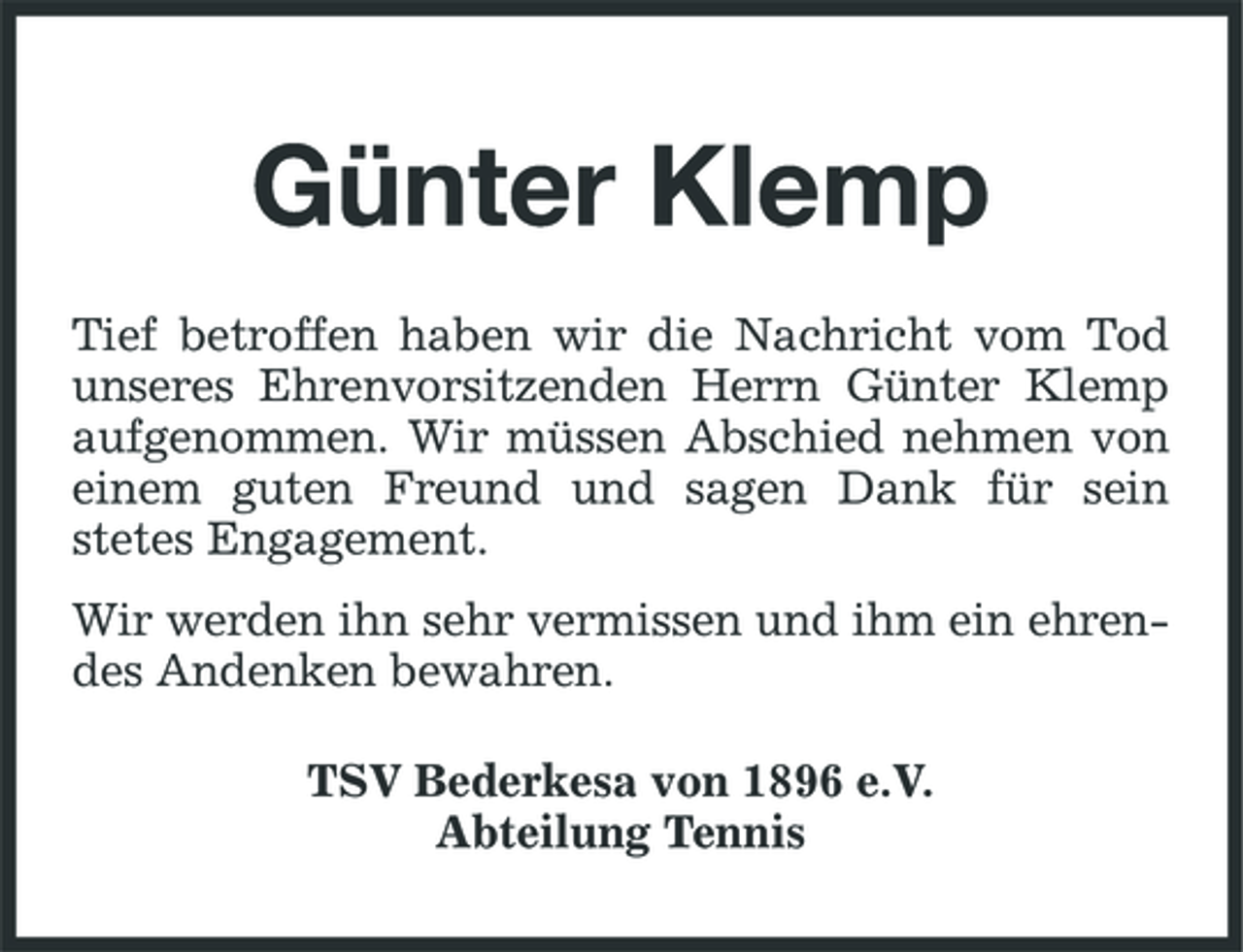<p>Günter Klemp<br />Tief betroffen haben wir die Nachricht vom Tod unseres Ehrenvorsitzenden Herrn Günter Klemp aufgenommen. Wir müssen Abschied nehmen von einem guten Freund und sagen Dank für sein stetes Engagement. Wir werden ihn sehr vermissen und ihm ein ehrendes Andenken bewahren. TSV Bederkesa von 1896 e.V. Abteilung Tennis</p>
