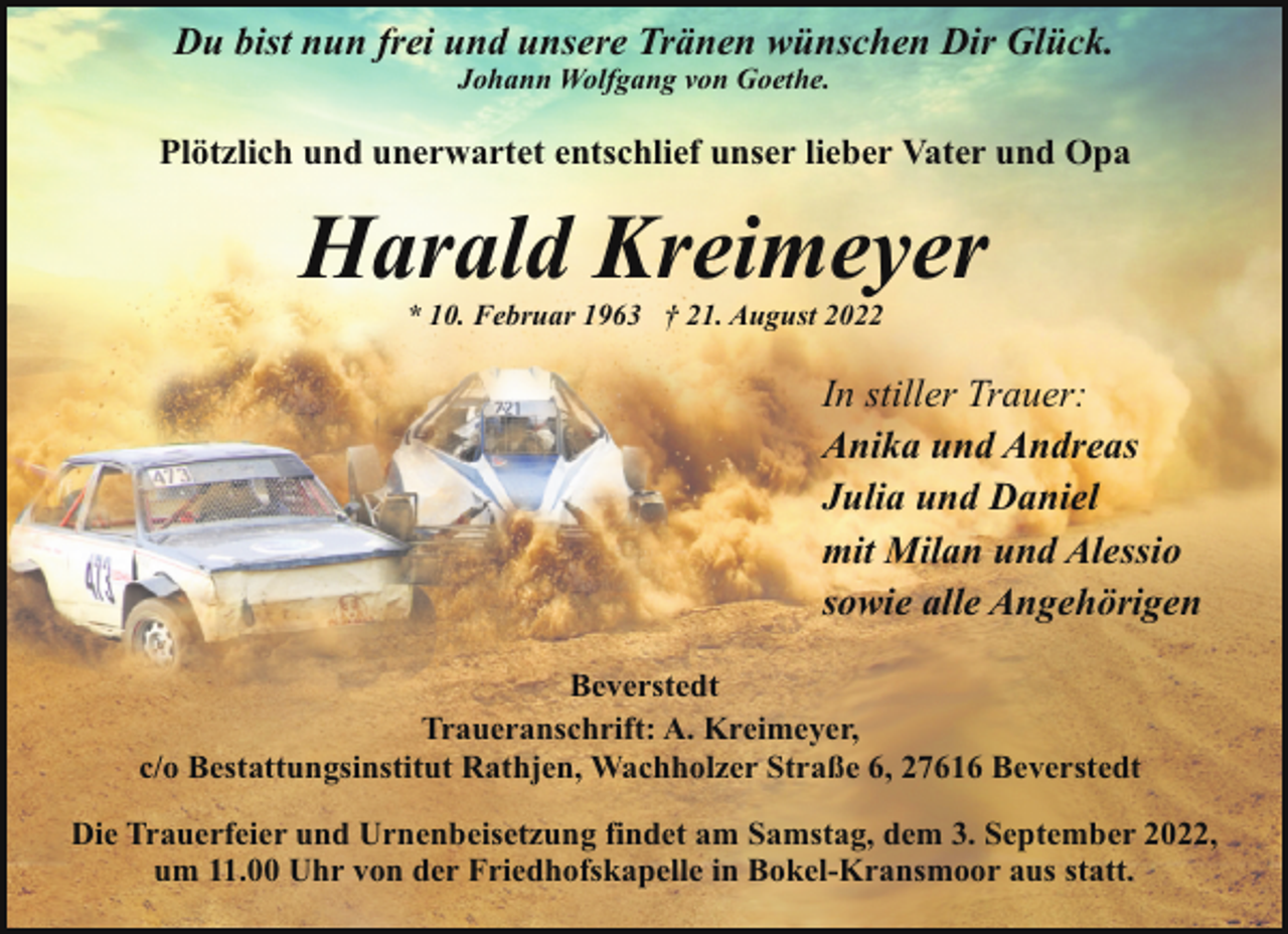 <p>Du bist nun frei und unsere Tränen wünschen Dir Glück.<br />Johann Wolfgang von Goethe.</p><p>Plötzlich und unerwartet entschlief unser lieber Vater und Opa</p><p>Harald Kreimeyer<br />* 10. Februar 1963 † 21. August 2022</p><p>In stiller Trauer:<br />Anika und Andreas<br />Julia und Daniel<br />mit Milan und Alessio<br />sowie alle Angehörigen<br />Beverstedt<br />Traueranschrift: A. Kreimeyer,<br />c/o Bestattungsinstitut Rathjen, Wachholzer Straße 6, 27616 Beverstedt<br />Die Trauerfeier und Urnenbeisetzung findet am Samstag, dem 3. September 2022,<br />um 11.00 Uhr von der Friedhofskapelle in Bokel-Kransmoor aus statt.</p>