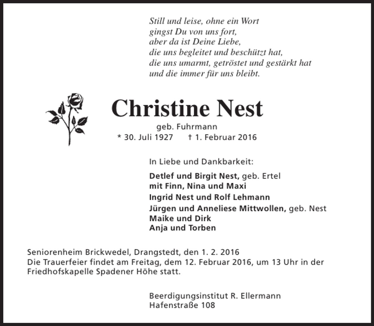 <p>Still und leise, ohne ein Wort<br />gingst Du von uns fort,<br />aber da ist Deine Liebe,<br />die uns begleitet und beschützt hat,<br />die uns umarmt, getröstet und gestärkt hat<br />und die immer für uns bleibt.</p><p>Christine Nest<br />geb. Fuhrmann<br />* 30. Juli 1927<br />† 1. Februar 2016<br />In Liebe und Dankbarkeit:<br />Detlef und Birgit Nest, geb. Ertel<br />mit Finn, Nina und Maxi<br />Ingrid Nest und Rolf Lehmann<br />Jürgen und Anneliese Mittwollen, geb. Nest<br />Maike und Dirk<br />Anja und Torben<br />Seniorenheim Brickwedel, Drangstedt, den 1. 2. 2016<br />Die Trauerfeier findet am Freitag, dem 12. Februar 2016, um 13 Uhr in der<br />Friedhofskapelle Spadener Höhe statt.<br />Beerdigungsinstitut R. Ellermann<br />Hafenstraße 108</p>