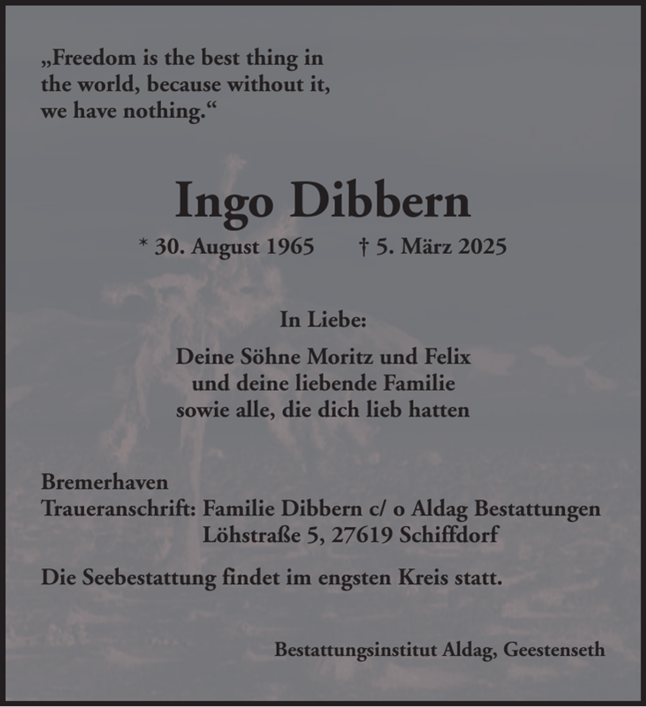 <p>„Freedom is the best thing in<br />the world, because without it,<br />we have nothing.“</p><p>Ingo Dibbern<br />* 30. August 1965</p><p>† 5. März 2025</p><p>In Liebe:<br />Deine Söhne Moritz und Felix<br />und deine liebende Familie<br />sowie alle, die dich lieb hatten<br />Bremerhaven<br />Traueranschrift: Familie Dibbern c/ o Aldag Bestattungen<br />Löhstraße 5, 27619 Schiffdorf<br />Die Seebestattung findet im engsten Kreis statt.<br />Bestattungsinstitut Aldag, Geestenseth</p>