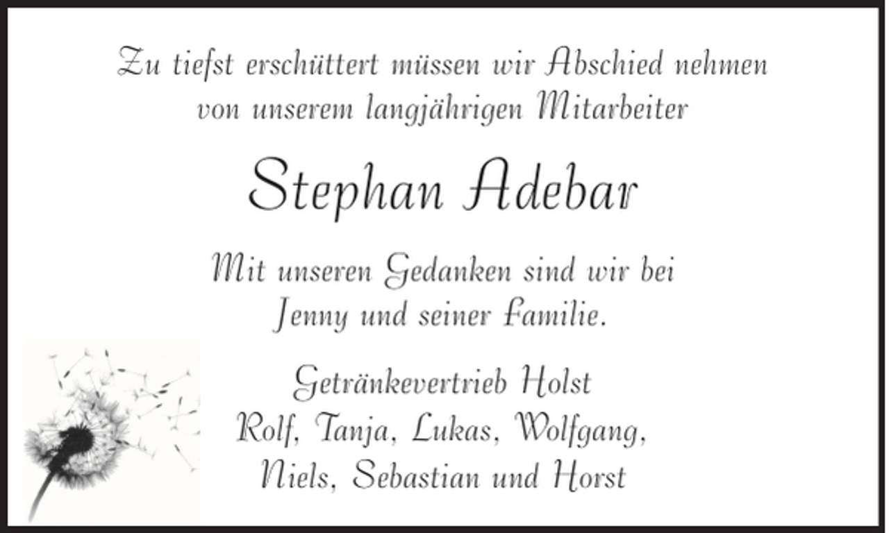<p>Zu tiefst erschüttert müssen wir Abschied nehmen<br />von unserem langjährigen Mitarbeiter</p><p>Stephan Adebar<br />Mit unseren Gedanken sind wir bei<br />Jenny und seiner Familie.<br />Getränkevertrieb Holst<br />Rolf, Tanja, Lukas, Wolfgang,<br />Niels, Sebastian und Horst</p>