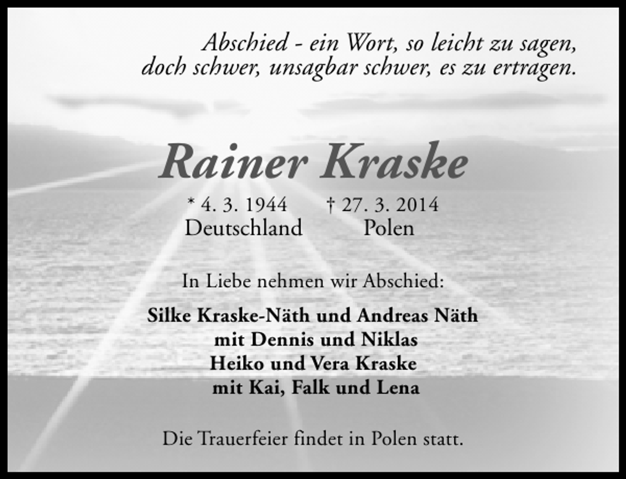 <p>Abschied - ein Wort, so leicht zu sagen,<br />doch schwer, unsagbar schwer, es zu ertragen.</p><p>Rainer Kraske<br />* 4. 3. 1944</p><p>Deutschland</p><p>† 27. 3. 2014</p><p>Polen</p><p>In Liebe nehmen wir Abschied:<br />Silke Kraske-Näth und Andreas Näth<br />mit Dennis und Niklas<br />Heiko und Vera Kraske<br />mit Kai, Falk und Lena<br />Die Trauerfeier findet in Polen statt.</p>