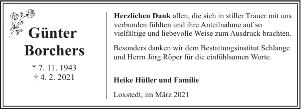 <p>Günter<br />Borchers<br />* 7. 11. 1943<br />† 4. 2. 2021</p><p>Herzlichen Dank allen, die sich in stiller Trauer mit uns<br />verbunden fühlten und ihre Anteilnahme auf so<br />vielfältige und liebevolle Weise zum Ausdruck brachten.<br />Besonders danken wir dem Bestattungsinstitut Schlange<br />und Herrn Jörg Röper für die einfühlsamen Worte.<br />Heike Hüller und Familie<br />Loxstedt, im März 2021</p>