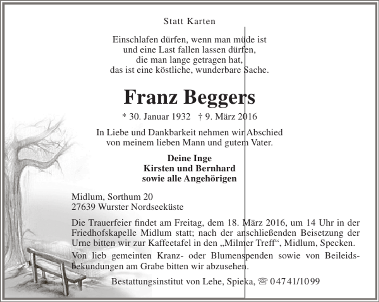 <p>Statt Karten<br />Einschlafen dürfen, wenn man müde ist<br />und eine Last fallen lassen dürfen,<br />die man lange getragen hat,<br />das ist eine köstliche, wunderbare Sache.</p><p>Franz Beggers</p><p>* 30. Januar 1932 † 9. März 2016<br />In Liebe und Dankbarkeit nehmen wir Abschied<br />von meinem lieben Mann und gutem Vater.<br />Deine Inge<br />Kirsten und Bernhard<br />sowie alle Angehörigen<br />Midlum, Sorthum 20<br />27639 Wurster Nordseeküste<br />Die Trauerfeier findet am Freitag, dem 18. März 2016, um 14 Uhr in der<br />Friedhofskapelle Midlum statt; nach der anschließenden Beisetzung der<br />Urne bitten wir zur Kaffeetafel in den „Milmer Treff“, Midlum, Specken.<br />Von lieb gemeinten Kranz- oder Blumenspenden sowie von Beileidsbekundungen am Grabe bitten wir abzusehen.<br />Bestattungsinstitut von Lehe, Spieka,  0 47 41/10 99</p>