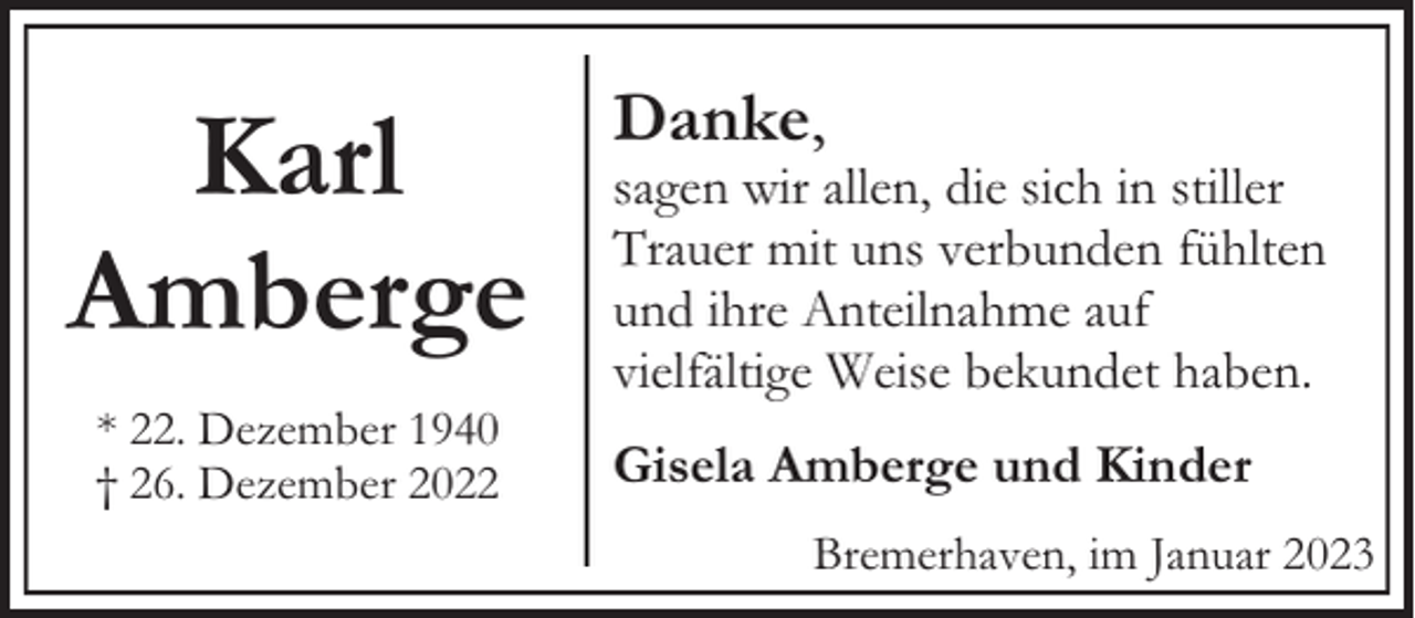 <p>Karl<br />Amberge<br />* 22. Dezember 1940<br />† 26. Dezember 2022</p><p>Danke,</p><p>sagen wir allen, die sich in stiller<br />Trauer mit uns verbunden fühlten<br />und ihre Anteilnahme auf<br />vielfältige Weise bekundet haben.<br />Gisela Amberge und Kinder<br />Bremerhaven, im Januar 2023</p>