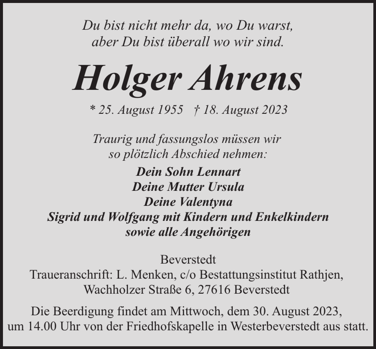 <p>Du bist nicht mehr da, wo Du warst,<br />aber Du bist überall wo wir sind.</p><p>Holger Ahrens<br />* 25. August 1955 † 18. August 2023</p><p>Traurig und fassungslos müssen wir<br />so plötzlich Abschied nehmen:<br />Dein Sohn Lennart<br />Deine Mutter Ursula<br />Deine Valentyna<br />Sigrid und Wolfgang mit Kindern und Enkelkindern<br />sowie alle Angehörigen<br />Beverstedt<br />Traueranschrift: L. Menken, c/o Bestattungsinstitut Rathjen,<br />Wachholzer Straße 6, 27616 Beverstedt<br />Die Beerdigung findet am Mittwoch, dem 30. August 2023,<br />um 14.00 Uhr von der Friedhofskapelle in Westerbeverstedt aus statt.</p>