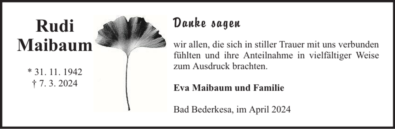 <p>Rudi<br />Maibaum<br />* 31. 11. 1942<br />† 7. 3. 2024</p><p>Danke sagen<br />wir allen, die sich in stiller Trauer mit uns verbunden<br />fühlten und ihre Anteilnahme in vielfältiger Weise<br />zum Ausdruck brachten.<br />Eva Maibaum und Familie<br />Bad Bederkesa, im April 2024</p>