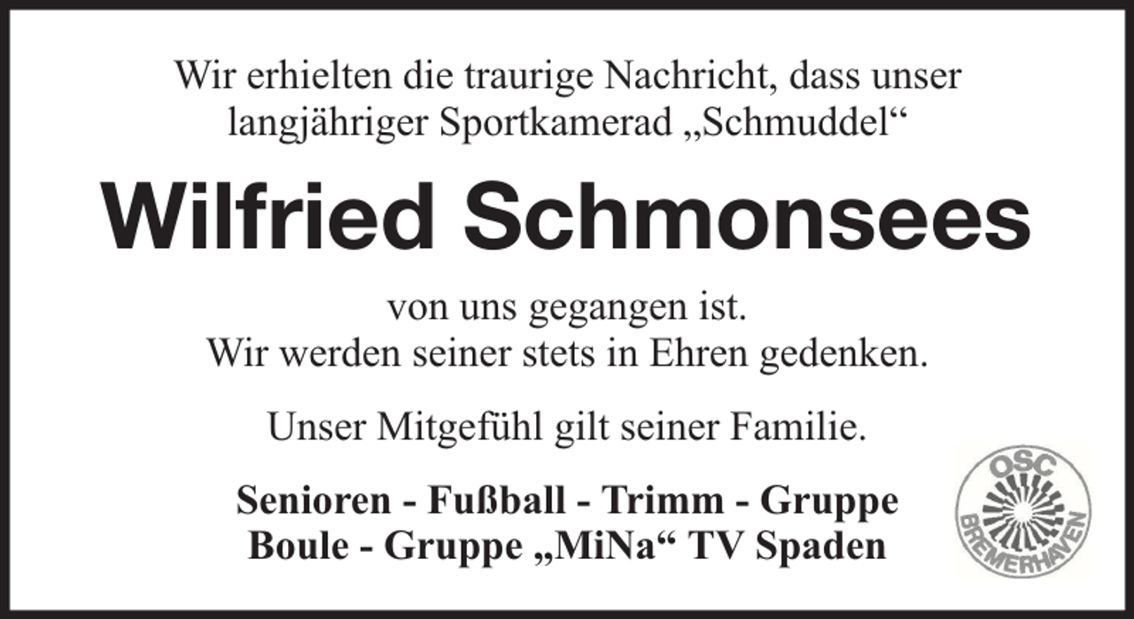 <p>Wir erhielten die traurige Nachricht, dass unser<br />langjähriger Sportkamerad „Schmuddel“</p><p>Wilfried Schmonsees<br />von uns gegangen ist.<br />Wir werden seiner stets in Ehren gedenken.<br />Unser Mitgefühl gilt seiner Familie.<br />Senioren - Fußball - Trimm - Gruppe<br />Boule - Gruppe „MiNa“ TV Spaden</p>