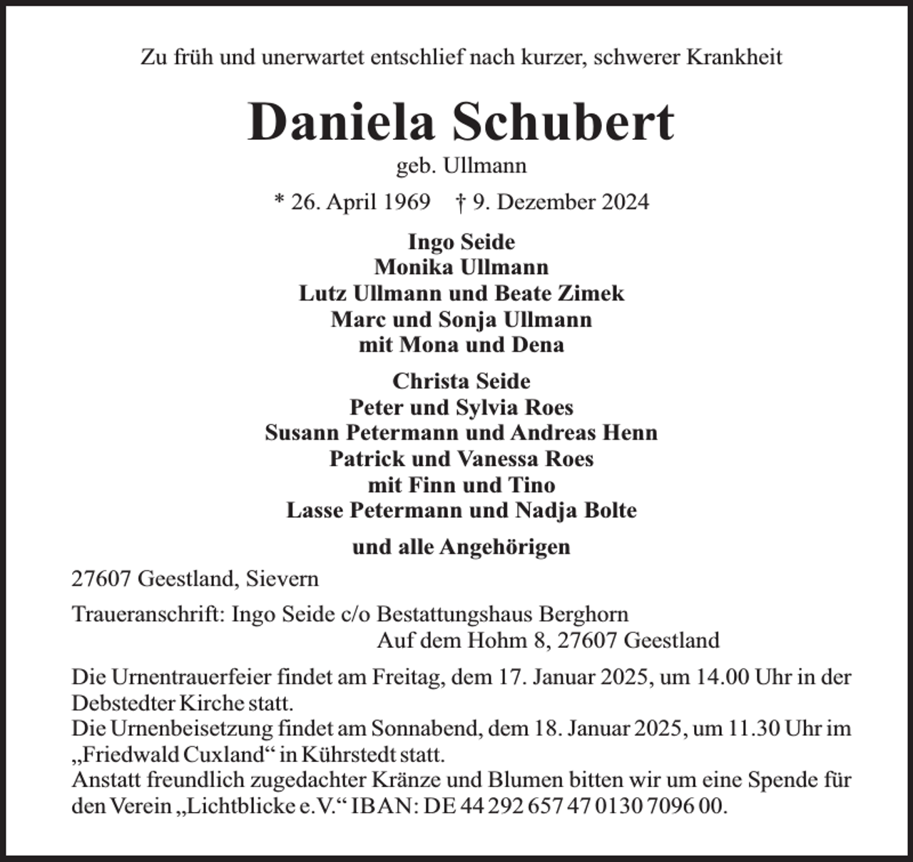 <p>Zu früh und unerwartet entschlief nach kurzer, schwerer Krankheit</p><p>Daniela Schubert<br />geb. Ullmann</p><p>* 26. April 1969</p><p>† 9. Dezember 2024</p><p>Ingo Seide<br />Monika Ullmann<br />Lutz Ullmann und Beate Zimek<br />Marc und Sonja Ullmann<br />mit Mona und Dena<br />Christa Seide<br />Peter und Sylvia Roes<br />Susann Petermann und Andreas Henn<br />Patrick und Vanessa Roes<br />mit Finn und Tino<br />Lasse Petermann und Nadja Bolte<br />und alle Angehörigen<br />27607 Geestland, Sievern<br />Traueranschrift: Ingo Seide c/o Bestattungshaus Berghorn<br />Auf dem Hohm 8, 27607 Geestland<br />Die Urnentrauerfeier findet am Freitag, dem 17. Januar 2025, um 14.00 Uhr in der<br />Debstedter Kirche statt.<br />Die Urnenbeisetzung findet am Sonnabend, dem 18. Januar 2025, um 11.30 Uhr im<br />„Friedwald Cuxland“ in Kührstedt statt.<br />Anstatt freundlich zugedachter Kränze und Blumen bitten wir um eine Spende für<br />den Verein „Lichtblicke e.V.“ IBAN: DE 44 292 657 47 0130 7096 00.</p>