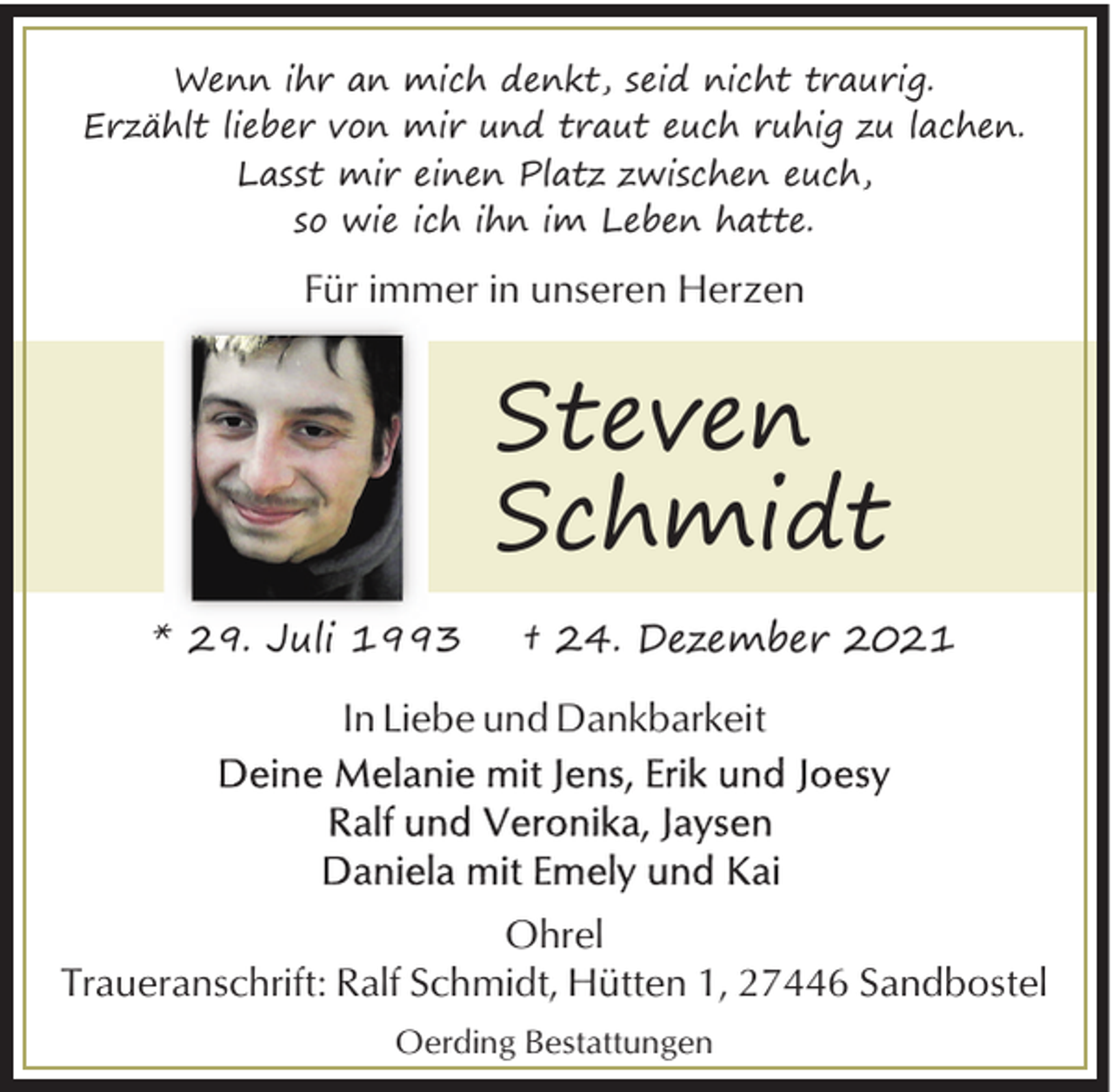 <p>Wenn ihr an mich denkt, seid nicht traurig.<br />Erzählt lieber von mir und traut euch ruhig zu lachen.<br />Lasst mir einen Platz zwischen euch,<br />so wie ich ihn im Leben hatte.</p><p>Für immer in unseren Herzen</p><p>Steven<br />Schmidt<br />* 29. Juli 1993</p><p>† 24. Dezember 2021</p><p>In Liebe und Dankbarkeit</p><p>Ohrel<br />Traueranschrift: Ralf Schmidt, Hütten 1, 27446 Sandbostel<br />Oerding Bestattungen</p>