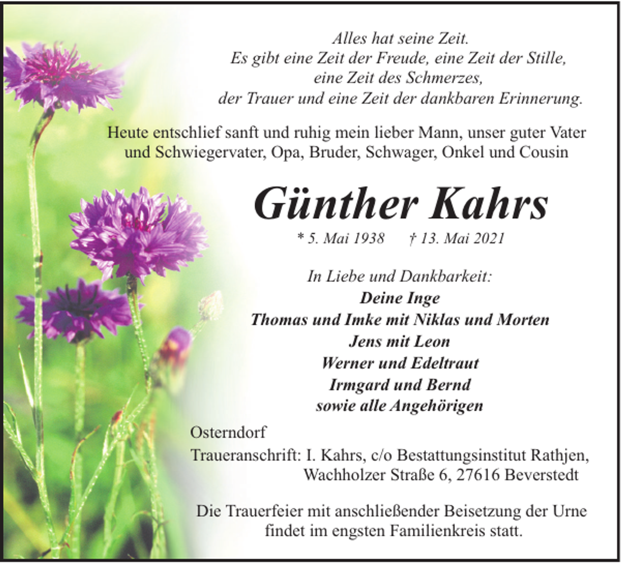 <p>Alles hat seine Zeit.<br />Es gibt eine Zeit der Freude, eine Zeit der Stille,<br />eine Zeit des Schmerzes,<br />der Trauer und eine Zeit der dankbaren Erinnerung.<br />Heute entschlief sanft und ruhig mein lieber Mann, unser guter Vater<br />und Schwiegervater, Opa, Bruder, Schwager, Onkel und Cousin</p><p>Günther Kahrs<br />* 5. Mai 1938</p><p>† 13. Mai 2021</p><p>In Liebe und Dankbarkeit:<br />Deine Inge<br />Thomas und Imke mit Niklas und Morten<br />Jens mit Leon<br />Werner und Edeltraut<br />Irmgard und Bernd<br />sowie alle Angehörigen<br />Osterndorf<br />Traueranschrift: I. Kahrs, c/o Bestattungsinstitut Rathjen,<br />Wachholzer Straße 6, 27616 Beverstedt<br />Die Trauerfeier mit anschließender Beisetzung der Urne<br />findet im engsten Familienkreis statt.</p>