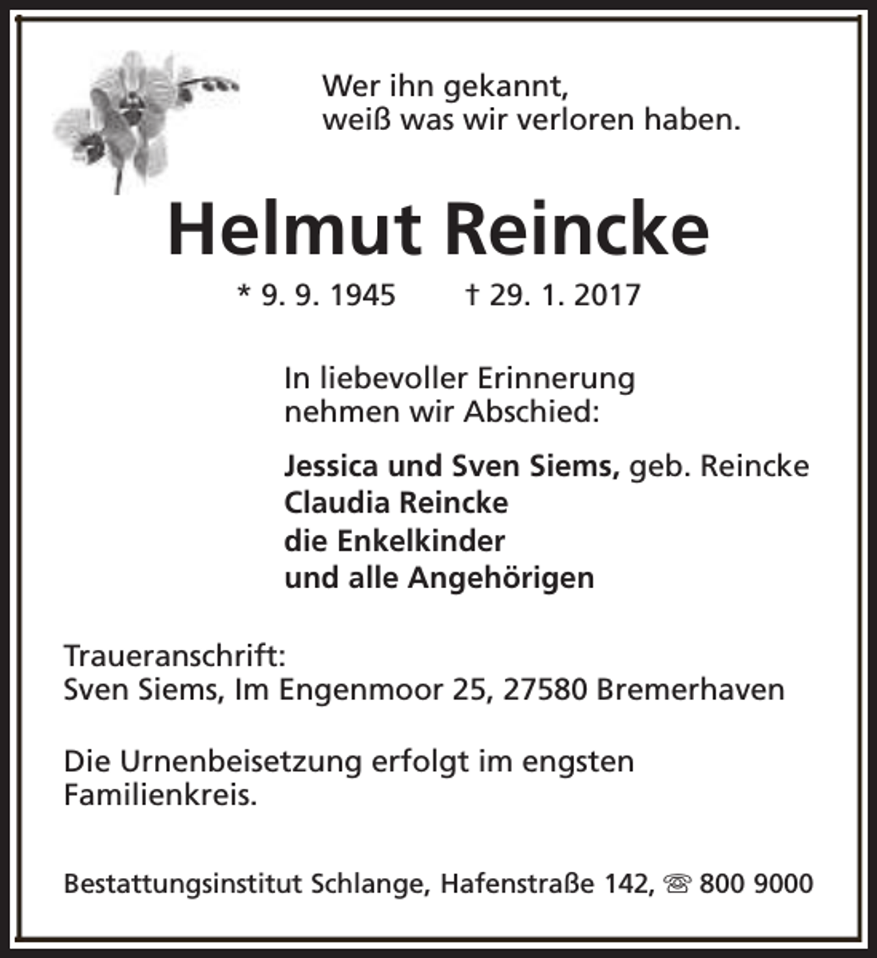 <p>Wer ihn gekannt,<br />weiß was wir verloren haben.</p><p>Helmut Reincke<br />* 9. 9. 1945</p><p>† 29. 1. 2017</p><p>In liebevoller Erinnerung<br />nehmen wir Abschied:<br />Jessica und Sven Siems, geb. Reincke<br />Claudia Reincke<br />die Enkelkinder<br />und alle Angehörigen<br />Traueranschrift:<br />Sven Siems, Im Engenmoor 25, 27580 Bremerhaven<br />Die Urnenbeisetzung erfolgt im engsten<br />Familienkreis.<br />Bestattungsinstitut Schlange, Hafenstraße 142, s 800 9000</p>