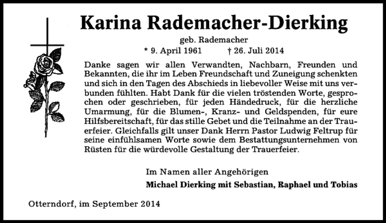 <p>Karina Rademacher-Dierking<br />geb. Rademacher<br />* 9. April 1961<br />† 26. Juli 2014</p><p>Danke sagen wir allen Verwandten, Nachbarn, Freunden und<br />Bekannten, die ihr im Leben Freundschaft und Zuneigung schenkten<br />und sich in den Tagen des Abschieds in liebevoller Weise mit uns verbunden fühlten. Habt Dank für die vielen tröstenden Worte, gesprochen oder geschrieben, für jeden Händedruck, für die herzliche<br />Umarmung, für die Blumen-, Kranz- und Geldspenden, für eure<br />Hilfsbereitschaft, für das stille Gebet und die Teilnahme an der Trauerfeier. Gleichfalls gilt unser Dank Herrn Pastor Ludwig Feltrup für<br />seine einfühlsamen Worte sowie dem Bestattungsunternehmen von<br />Rüsten für die würdevolle Gestaltung der Trauerfeier.</p><p>Im Namen aller Angehörigen<br />Michael Dierking mit Sebastian, Raphael und Tobias</p><p>Otterndorf, im September 2014</p>