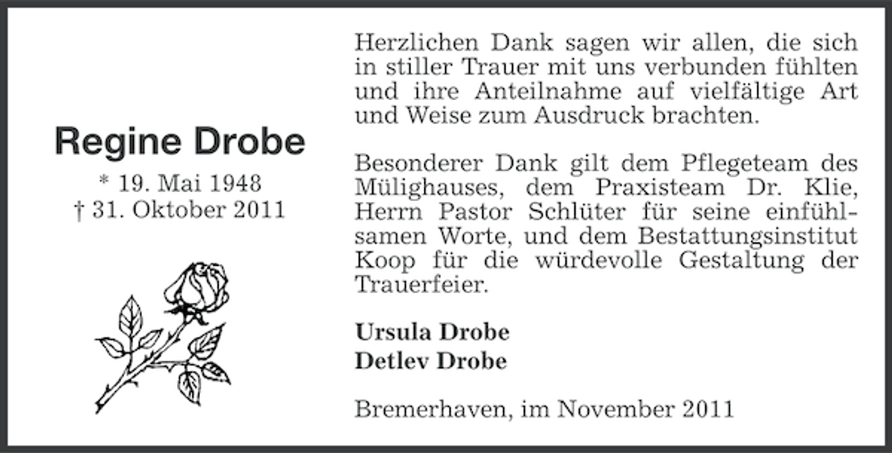 <p>Regine Drobe<br />* 19. Mai 1948<br />† 31. Oktober 2011</p><p>Herzlichen Dank sagen wir allen, die sich<br />in stiller Trauer mit uns verbunden fühlten<br />und ihre Anteilnahme auf vielfältige Art<br />und Weise zum Ausdruck brachten.<br />Besonderer Dank gilt dem Pflegeteam des<br />Mülighauses, dem Praxisteam Dr. Klie,<br />Herrn Pastor Schlüter für seine einfühlsamen Worte, und dem Bestattungsinstitut<br />Koop für die würdevolle Gestaltung der<br />Trauerfeier.<br />Ursula Drobe<br />Detlev Drobe<br />Bremerhaven, im November 2011</p>